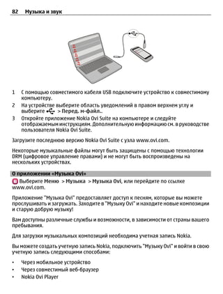 82    Музыка и звук




1    С помощью совместимого кабеля USB подключите устройство к совместимому
     компьютеру.
2    На устройстве выберите область уведомлений в правом верхнем углу и
     выберите       > Перед. м-файл..
3    Откройте приложение Nokia Ovi Suite на компьютере и следуйте
     отображаемым инструкциям. Дополнительную информацию см. в руководстве
     пользователя Nokia Ovi Suite.
Загрузите последнюю версию Nokia Ovi Suite с узла www.ovi.com.
Некоторые музыкальные файлы могут быть защищены с помощью технологии
DRM (цифровое управление правами) и не могут быть воспроизведены на
нескольких устройствах.

О приложении «Музыка Ovi»
   Выберите Меню > Музыка > Музыка Ovi, или перейдите по ссылке
www.ovi.com.
Приложение "Музыка Ovi" предоставляет доступ к песням, которые вы можете
прослушивать и загружать. Заходите в "Музыку Ovi" и находите новые композиции
и старую добрую музыку!
Вам доступны различные службы и возможности, в зависимости от страны вашего
пребывания.
Для загрузки музыкальных композиций необходима учетная запись Nokia.
Вы можете создать учетную запись Nokia, подключить "Музыку Ovi" и войти в свою
учетную запись следующими способами:
•    Через мобильное устройство
•    Через совместимый веб-браузер
•    Nokia Ovi Player
 