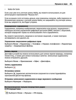 Музыка и звук    83

•   Nokia Ovi Suite
Если у вас уже есть учетная запись Nokia, вы можете использовать ее для
регистрации в приложении "Музыка Ovi".
Если на вашем счете остались деньги, или сохранены загрузки, либо подписка на
безлимитную загрузку с учетной записи Nokia, не закрывайте эту учетную запись.
Если вы закроете ее, все будет утеряно.

Защищенное содержимое
Содержимое, например изображения, видеоклипы или музыка, защищенное с
помощью системы управления цифровым доступом (DRM), связано с лицензией,
которая определяет права на использование этого содержимого.
Вы можете просмотреть сведения и состояние лицензий, а также повторно
активировать или удалить их.
Управление лицензиями цифровых прав
Выберите Меню > Параметры > Телефон > Управл. телефоном > Параметры
защиты > Защищенные файлы.


Запись звуков
Диктофон устройства можно использовать для записи звуков природы, например
пения птиц, а также для записи голосовых заметок. Записанные аудиоклипы
можно отправлять друзьям.
Выберите Меню > Приложения > Офис > Диктофон.
Запись аудиоклипа
Выберите .

Остановка записи
Выберите . Аудиоклип автоматически сохраняется в папке Аудиофайлы
приложения Диспетчер файлов.
Отправка записанного аудиоклипа в виде звукового сообщения
Выберите Функции > Передать.


Воспроизведение музыки посредством радио
О FM-передатчике

     Выберите Меню > Музыка > FM-перед..
 