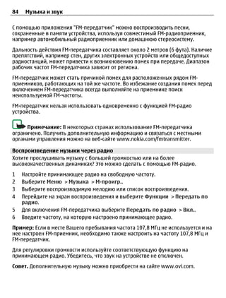 84    Музыка и звук

С помощью приложения "FM-передатчик" можно воспроизводить песни,
сохраненные в памяти устройства, используя совместимый FM-радиоприемник,
например автомобильный радиоприемник или домашнюю стереосистему.
Дальность действия FM-передатчика составляет около 2 метров (6 фута). Наличие
препятствий, например стен, других электронных устройств или общедоступных
радиостанций, может привести к возникновению помех при передаче. Диапазон
рабочих частот FM-передатчика зависит от региона.
FM-передатчик может стать причиной помех для расположенных рядом FM-
приемников, работающих на той же частоте. Во избежание создания помех перед
включением FM-передатчика всегда выполняйте на приемнике поиск
неиспользуемой FM-частоты.
FM-передатчик нельзя использовать одновременно с функцией FM-радио
устройства.

     Примечание: В некоторых странах использование FM-передатчика
ограничено. Получить дополнительную информацию и связаться с местными
органами управления можно на веб-сайте www.nokia.com/fmtransmitter.

Воспроизведение музыки через радио
Хотите прослушивать музыку с большей громкостью или на более
высококачественных динамиках? Это можно сделать с помощью FM-радио.
1    Настройте принимающее радио на свободную частоту.
2    Выберите Меню > Музыка > М-проигр..
3    Выберите воспроизводимую мелодию или список воспроизведения.
4    Перейдите на экран воспроизведения и выберите Функции > Передать по
     радио.
5    Для включения FM-передатчика выберите Передать по радио > Вкл..
6    Введите частоту, на которую настроено принимающее радио.
Пример: Если в месте Вашего пребывания частота 107,8 МГц не используется и на
нее настроен FM-приемник, необходимо также настроить на частоту 107,8 МГц и
FM-передатчик.
Для регулировки громкости используйте соответствующую функцию на
принимающем радио. Убедитесь, что звук на устройстве не отключен.
Совет. Дополнительную музыку можно приобрести на сайте www.ovi.com.
 