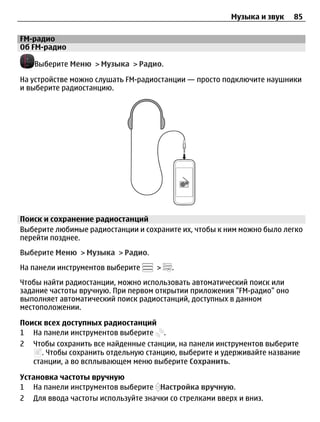 Музыка и звук    85

FM-радио
Об FM-радио

   Выберите Меню > Музыка > Радио.

На устройстве можно слушать FM-радиостанции — просто подключите наушники
и выберите радиостанцию.




Поиск и сохранение радиостанций
Выберите любимые радиостанции и сохраните их, чтобы к ним можно было легко
перейти позднее.
Выберите Меню > Музыка > Радио.
На панели инструментов выберите     >   .
Чтобы найти радиостанции, можно использовать автоматический поиск или
задание частоты вручную. При первом открытии приложения "FM-радио" оно
выполняет автоматический поиск радиостанций, доступных в данном
местоположении.

Поиск всех доступных радиостанций
1 На панели инструментов выберите .
2 Чтобы сохранить все найденные станции, на панели инструментов выберите
      . Чтобы сохранить отдельную станцию, выберите и удерживайте название
   станции, а во всплывающем меню выберите Сохранить.

Установка частоты вручную
1 На панели инструментов выберите Настройка вручную.
2 Для ввода частоты используйте значки со стрелками вверх и вниз.
 