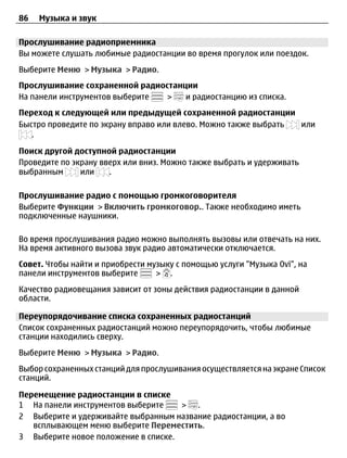 86   Музыка и звук

Прослушивание радиоприемника
Вы можете слушать любимые радиостанции во время прогулок или поездок.
Выберите Меню > Музыка > Радио.
Прослушивание сохраненной радиостанции
На панели инструментов выберите >   и радиостанцию из списка.
Переход к следующей или предыдущей сохраненной радиостанции
Быстро проведите по экрану вправо или влево. Можно также выбрать или
   .

Поиск другой доступной радиостанции
Проведите по экрану вверх или вниз. Можно также выбрать и удерживать
выбранным      или    .

Прослушивание радио с помощью громкоговорителя
Выберите Функции > Включить громкоговор.. Также необходимо иметь
подключенные наушники.

Во время прослушивания радио можно выполнять вызовы или отвечать на них.
На время активного вызова звук радио автоматически отключается.
Совет. Чтобы найти и приобрести музыку с помощью услуги "Музыка Ovi", на
панели инструментов выберите      > .
Качество радиовещания зависит от зоны действия радиостанции в данной
области.

Переупорядочивание списка сохраненных радиостанций
Список сохраненных радиостанций можно переупорядочить, чтобы любимые
станции находились сверху.
Выберите Меню > Музыка > Радио.
Выбор сохраненных станций для прослушивания осуществляется на экране Список
станций.

Перемещение радиостанции в списке
1 На панели инструментов выберите    > .
2 Выберите и удерживайте выбранным название радиостанции, а во
   всплывающем меню выберите Переместить.
3 Выберите новое положение в списке.
 