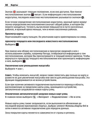 88   Карты


Значок    указывает текущее положение, если оно доступно. При поиске
местоположения значок     мигает. Если информация о местоположении
недоступна, последнее известное местоположение указывается значком .

Если точное определение местоположения недоступно, красный ореол вокруг
значка определения местоположения означает общий район, в котором Вы
можете находиться. Точность вычисления повышается в густо населенных
районах, и красный ореол меньше, чем в менее населенных районах.
Просмотр карты
Перетаскивайте карту пальцем. По умолчанию карта ориентирована на север.
просмотр текущего или последнего известного местоположения
Выберите   .

При поиске или обзоре местоположения и просмотре сведений о нем с
использованием службы, например Погода, отображается информация о том
местоположении, которое Вы просматриваете в текущий момент времени. Чтобы
вернуться к просмотру текущего местоположения или просмотреть информацию
о нем, выберите   .

Увеличение или уменьшение масштаба
Выберите + или -.

Совет. Чтобы изменить масштаб, можно также поместить два пальца на карту и
развести их для увеличения масштаба или свести для уменьшения масштаба. Эта
функция поддерживается не всеми устройствами.
Если при наличии активного подключения выполняется переход в область,
расположенную за пределами карты улиц, хранящихся в устройстве,
автоматически загружаются новые карты улиц.
Отключение автоматической загрузки новых карт улиц
В главном меню выберите > Интернет > Подключение > Не в сети.

Новые карты улиц также загружаются, если выполняется обновление до
последней версии приложения «Карты», выбран элемент Использ.Карты Ovi в
сети и имеется активное подключение для передачи данных.
Зона покрытия карты меняется в зависимости от страны и региона.
 