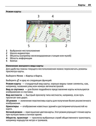 Карты    89

Режим карты




1   Выбранное местоположение
2   Шкала индикатора
3   Объекты (например железнодорожная станция или музей)
4   Область информации
5   Компас

Изменение внешнего вида карты
Для удобства поиска текущего местоположения можно переключать режимы
просмотра карты.
Выберите Меню > Карты и Карта.

Выберите    и одну из следующих функций:
Режим карты — стандартный вид карты; хорошо видны такие элементы, как,
например, названия улиц или номера автомагистралей.
Вид со спутника — для более подробного представления карты используются
изображения со спутника.
Вид местности — быстрый просмотр типа местности, например, если путь
пролегает вне дорог.
3D режим — изменение перспективы карты для получения более реалистичного
изображения.
Ориентиры — отображение известных зданий и достопримечательностей на
карте.
Ночной режим — приглушение цветов карты. Этот режим упрощает чтение карты
при путешествиях в ночное время.
Обществ. транспорт — просмотр выбранных служб общественного транспорта,
например маршрутов метро и трамваев.
 