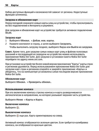 90   Карты

Набор доступных функций и возможностей зависит от региона. Недоступные
функции затемнены.

Загрузка и обновление карт
Перед поездкой сохраните новые карты улиц на устройстве, чтобы просматривать
их без подключения к Интернету в роуминге.
Для загрузки и обновления карт на устройстве требуется активное подключение
WLAN.

Загрузка карт
1 Выберите Обновл. > Добав. нов. карты.
2 Укажите континент и страну, а затем выберите Загрузить.
   Чтобы выполнить загрузку позднее, выберите Пауза или Выйти из загрузки.
Совет. Кроме того, для загрузки самых новых карт улиц и файлов голосовых
указаний и последующей их передачи на устройство можно использовать
приложение Nokia Ovi Suite. Для загрузки и установки пакета Nokia Ovi Suite
перейдите по адресу www.ovi.com.
При установке на устройстве более новой версии приложения "Карты" карты стран
и регионов удаляются. Перед использованием приложения Nokia Ovi Suite для
загрузки карт стран и регионов откройте и закройте приложение «Карты» и
убедитесь, что на компьютере установлена самая последняя версия приложения
Nokia Ovi Suite.
Обновление карт
Выберите Обновл. > Проверить обновл..


Использование компаса
При его включении компаса стрелка компаса и карта разворачиваются
автоматически в направлении, на которое указывает верхняя часть устройства.
Выберите Меню > Карты и Карта.
Включение компаса
Выберите .

Выключение компаса
Выберите еще раз. Карта ориентирована на север.

Активный компас отображается зеленым цветом. Если требуется калибровка
компаса, он отображается красным цветом.
 