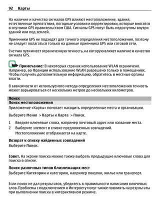 92    Карты

На наличие и качество сигналов GPS влияют местоположение, здания,
естественные препятствия, погодные условия и корректировки, которые вносятся
в спутники GPS правительством США. Сигналы GPS могут быть недоступны внутри
зданий или под землей.
Приемники GPS не подходят для точного определения местоположения, поэтому
не следует полагаться только на данные приемника GPS или сотовой сети.
Счетчик пути имеет ограниченную точность, на которую влияет наличие и качество
сигнала GPS.

      Примечание: В некоторых странах использование WLAN ограничено.
Например, во Франции использование WLAN разрешено только в помещениях.
Чтобы получить дополнительную информацию, обратитесь в местные органы
власти.
В зависимости от используемого метода определения местоположения точность
может варьироваться от нескольких метров до нескольких километров.

Поиск
Поиск местоположения
Приложение «Карты» помогает находить определенные места и организации.
Выберите Меню > Карты и Карта > Поиск.
1    Введите ключевые слова, например почтовый адрес или название места.
2    Выберите элемент в списке предложенных совпадений.
     Местоположение отображается на карте.
Возврат к списку найденных совпадений
Выберите Поиск.

Совет. На экране поиска можно также выбрать предыдущие ключевые слова для
поиска в списке.
Поиск различных типов близлежащих мест
Выберите Категории и категорию, например покупки, жилье или транспорт.

Если поиск не дал результатов, убедитесь в правильности написания ключевых
слов. Проблемы с подключением к Интернету могут также повлиять на результаты
при выполнении поиска в интерактивном режиме.
 