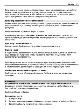 Карты    93

Если карты региона, поиск в котором осуществляется, сохранены на устройстве,
можно также просматривать результаты поиска при отсутствии активного
подключения к Интернету, чтобы избежать оплаты услуг по передаче данных,
однако результаты такого поиска могут быть ограничены.

Просмотр сведений о местоположении
Можно найти дополнительные сведения об определенном местоположении или
конкретном месте, например гостинице или ресторане, если такие сведения
доступны.
Выберите Меню > Карты и Карта > Поиск.
Набор доступных функций может изменяться в зависимости от региона. Для
просмотра всех доступных сведений о месте требуется активное подключение к
Интернету.
Просмотр сведений о месте
Найдите место. Выберите место и область информации о нем.
Оценка места
Найдите место. Выберите место, его область информации, Оценить и рейтинг в
виде звездочек. Например, чтобы присвоить месту три звездочки из пяти,
выберите третью звездочку.

При обнаружении места, которое не существует или содержит неверные либо
неприемлемые сведения, например ошибочные контактные данные или сведения
о расположении, рекомендуется сообщить об этом в корпорацию Nokia.
Сообщение о неверных сведениях о месте
Выберите место, его область информации, Сообщить и соответствующую
функцию.


избранное
Сохранение и просмотр сохраненного места на карте или маршрута
Сохраняйте адреса, достопримечательности и маршруты, чтобы обеспечить
быстрый доступ к ним в дальнейшем.
Выберите Меню > Карты.

Сохранение места
1 Выберите Карта.
2 Коснитесь местоположения. Для поиска адреса или места выберите Поиск.
3 Коснитесь области сведений о местоположении.
 