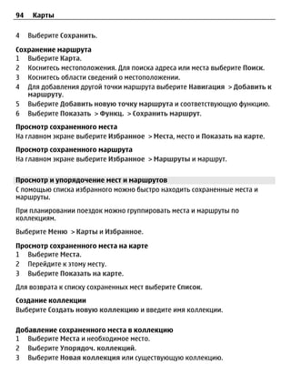 94    Карты

4    Выберите Сохранить.

Сохранение маршрута
1 Выберите Карта.
2 Коснитесь местоположения. Для поиска адреса или места выберите Поиск.
3 Коснитесь области сведений о местоположении.
4 Для добавления другой точки маршрута выберите Навигация > Добавить к
   маршруту.
5 Выберите Добавить новую точку маршрута и соответствующую функцию.
6 Выберите Показать > Функц. > Сохранить маршрут.
Просмотр сохраненного места
На главном экране выберите Избранное > Места, место и Показать на карте.
Просмотр сохраненного маршрута
На главном экране выберите Избранное > Маршруты и маршрут.


Просмотр и упорядочение мест и маршрутов
С помощью списка избранного можно быстро находить сохраненные места и
маршруты.
При планировании поездок можно группировать места и маршруты по
коллекциям.
Выберите Меню > Карты и Избранное.

Просмотр сохраненного места на карте
1 Выберите Места.
2 Перейдите к этому месту.
3 Выберите Показать на карте.
Для возврата к списку сохраненных мест выберите Список.
Создание коллекции
Выберите Создать новую коллекцию и введите имя коллекции.

Добавление сохраненного места в коллекцию
1 Выберите Места и необходимое место.
2 Выберите Упорядоч. коллекций.
3 Выберите Новая коллекция или существующую коллекцию.
 
