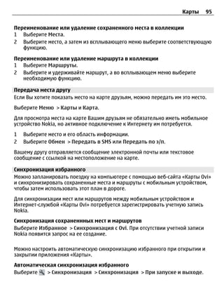 Карты    95


Переименование или удаление сохраненного места в коллекции
1 Выберите Места.
2 Выберите место, а затем из всплывающего меню выберите соответствующую
   функцию.

Переименование или удаление маршрута в коллекции
1 Выберите Маршруты.
2 Выберите и удерживайте маршрут, а во всплывающем меню выберите
   необходимую функцию.

Передача места другу
Если Вы хотите показать место на карте друзьям, можно передать им это место.
Выберите Меню > Карты и Карта.
Для просмотра места на карте Вашим друзьям не обязательно иметь мобильное
устройство Nokia, но активное подключение к Интернету им потребуется.
1   Выберите место и его область информации.
2   Выберите Обмен > Передать в SMS или Передать по э/п.
Вашему другу отправляется сообщение электронной почты или текстовое
сообщение с ссылкой на местоположение на карте.

Синхронизация избранного
Можно запланировать поездку на компьютере с помощью веб-сайта «Карты Ovi»
и синхронизировать сохраненные места и маршруты с мобильным устройством,
чтобы затем использовать этот план в дороге.
Для синхронизации мест или маршрутов между мобильным устройством и
Интернет-службой «Карты Ovi» потребуется зарегистрировать учетную запись
Nokia.
Синхронизация сохраненнных мест и маршрутов
Выберите Избранное > Синхронизация с Ovi. При отсутствии учетной записи
Nokia появится запрос на ее создание.

Можно настроить автоматическую синхронизацию избранного при открытии и
закрытии приложения «Карты».
Автоматическая синхронизация избранного
Выберите   > Синхронизация > Синхронизация > При запуске и выходе.
 