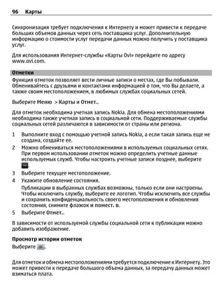 96    Карты

Синхронизация требует подключения к Интернету и может привести к передаче
больших объемов данных через сеть поставщика услуг. Дополнительную
информацию о стоимости услуг передачи данных можно получить у поставщика
услуг.
Для использования Интернет-службы «Карты Ovi» перейдите по адресу
www.ovi.com.

Отметки
Функция отметок позволяет вести личные записи о местах, где Вы побывали.
Обменивайтесь с друзьями и контактами информацией о том, что Вы делаете, а
также своим местоположением, в любимых службах социальных сетей.
Выберите Меню > Карты и Отмет..
Для отметок необходима учетная запись Nokia. Для обмена местоположениями
необходима также учетная запись в социальной сети. Поддерживаемые службы
социальных сетей различаются в зависимости от страны или региона.
1    Выполните вход с помощью учетной запись Nokia, а если такая запись еще не
     создана, создайте ее.
2    Можно обмениваться местоположениями в используемых социальных сетях.
     При первом использовании отметок можно определить учетные данные
     используемых служб. Чтобы настроить учетные записи позднее, выберите
        .
3    Выберите текущее местоположение.
4    Укажите обновление состояния.
     Публикации в выбранных службах возможны, только если они настроены.
     Чтобы исключить службу, выберите ее логотип. Чтобы исключить все службы
     и сохранить конфиденциальность своего местоположения и обновления
     состояния, снимите флажок и помест. в.
5    Выберите Отмет..
В зависимости от используемой службы социальной сети к публикации можно
добавить изображение.
Просмотр истории отметок
Выберите   .

Для отметок и обмена местоположениями требуется подключение к Интернету. Это
может привести к передаче большого объема данных, за передачу данных может
взиматься плата.
 