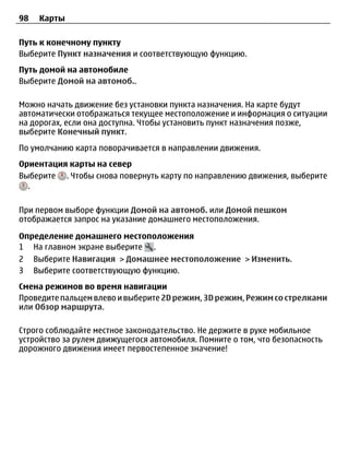 98   Карты

Путь к конечному пункту
Выберите Пункт назначения и соответствующую функцию.
Путь домой на автомобиле
Выберите Домой на автомоб..

Можно начать движение без установки пункта назначения. На карте будут
автоматически отображаться текущее местоположение и информация о ситуации
на дорогах, если она доступна. Чтобы установить пункт назначения позже,
выберите Конечный пункт.
По умолчанию карта поворачивается в направлении движения.
Ориентация карты на север
Выберите . Чтобы снова повернуть карту по направлению движения, выберите
  .

При первом выборе функции Домой на автомоб. или Домой пешком
отображается запрос на указание домашнего местоположения.

Определение домашнего местоположения
1 На главном экране выберите .
2 Выберите Навигация > Домашнее местоположение > Изменить.
3 Выберите соответствующую функцию.
Смена режимов во время навигации
Проведите пальцем влево и выберите 2D режим, 3D режим, Режим со стрелками
или Обзор маршрута.

Строго соблюдайте местное законодательство. Не держите в руке мобильное
устройство за рулем движущегося автомобиля. Помните о том, что безопасность
дорожного движения имеет первостепенное значение!
 