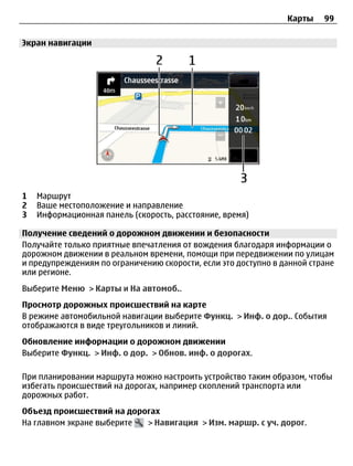 Карты    99

Экран навигации




1   Маршрут
2   Ваше местоположение и направление
3   Информационная панель (скорость, расстояние, время)

Получение сведений о дорожном движении и безопасности
Получайте только приятные впечатления от вождения благодаря информации о
дорожном движении в реальном времени, помощи при передвижении по улицам
и предупреждениям по ограничению скорости, если это доступно в данной стране
или регионе.
Выберите Меню > Карты и На автомоб..
Просмотр дорожных происшествий на карте
В режиме автомобильной навигации выберите Функц. > Инф. о дор.. События
отображаются в виде треугольников и линий.
Обновление информации о дорожном движении
Выберите Функц. > Инф. о дор. > Обнов. инф. о дорогах.

При планировании маршрута можно настроить устройство таким образом, чтобы
избегать происшествий на дорогах, например скоплений транспорта или
дорожных работ.
Объезд происшествий на дорогах
На главном экране выберите > Навигация > Изм. маршр. с уч. дорог.
 