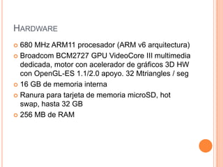 HARDWARE
680 MHz ARM11 procesador (ARM v6 arquitectura)
 Broadcom BCM2727 GPU VideoCore III multimedia
dedicada, motor con acelerador de gráficos 3D HW
con OpenGL-ES 1.1/2.0 apoyo. 32 Mtriangles / seg
 16 GB de memoria interna
 Ranura para tarjeta de memoria microSD, hot
swap, hasta 32 GB
 256 MB de RAM


 