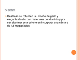 DISEÑO


Destacan su robustez su diseño delgado y
elegante diseño con materiales de aluminio y por
ser el primer smartphone en incorporar una cámara
de 12 megapíxeles

 