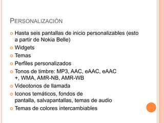 PERSONALIZACIÓN
Hasta seis pantallas de inicio personalizables (esto
a partir de Nokia Belle)
 Widgets
 Temas
 Perfiles personalizados
 Tonos de timbre: MP3, AAC, eAAC, eAAC
+, WMA, AMR-NB, AMR-WB
 Videotonos de llamada
 Iconos temáticos, fondos de
pantalla, salvapantallas, temas de audio
 Temas de colores intercambiables


 