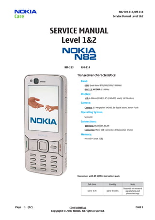 N82 RM-313/RM-314
                                                                          Service Manual Level 1&2




                SERVICE MANUAL
                   Level 1&2


                           RM-313       RM-314


                                     Transceiver characteristics:
                                        Band:
                                        	   GSM: Quad-band 850/900/1800/1900MHz
                                        	   RM-313: WCDMA: 2100MHz

                                        Display:
                                        		LCD: 6.096cm QVGA (2.4”) (240x320 pixel); 16.7M colors

                                        C
                                        	 amera:

                                        	   Camera: 5.0 Megapixel SMIA95, 6x digital zoom, Xenon Flash

                                        Operating System:
                                            Series 60

                                        Connections:
                                            Wireless: Bluetooth, WLAN
                                        	   Connector: Micro USB Connector; AV Connector 3.5mm

                                        Memory:
                                        	   MicroSD™ (max 2GB)




                                     Transceiver with BP-6MT Li-Ion battery pack


                                                Talk time             Standby                Note
                                                                                      Depends on network
                                               up to 4.3h          up to 9.4days        parameters and
                                                                                        phone settings




Page   1 (22)                 CONFIDENTIAL                                                          ISSUE 1
                Copyright © 2007 NOKIA. All rights reserved.
 