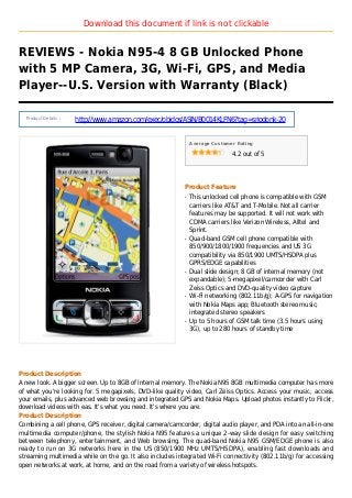 Download this document if link is not clickable
REVIEWS - Nokia N95-4 8 GB Unlocked Phone
with 5 MP Camera, 3G, Wi-Fi, GPS, and Media
Player--U.S. Version with Warranty (Black)
Product Details :
http://www.amazon.com/exec/obidos/ASIN/B0014KLFN6?tag=sriodonk-20
Average Customer Rating
4.2 out of 5
Product Feature
This unlocked cell phone is compatible with GSMq
carriers like AT&T and T-Mobile. Not all carrier
features may be supported. It will not work with
CDMA carriers like Verizon Wireless, Alltel and
Sprint.
Quad-band GSM cell phone compatible withq
850/900/1800/1900 frequencies and US 3G
compatibility via 850/1900 UMTS/HSDPA plus
GPRS/EDGE capabilities
Dual slide design; 8 GB of internal memory (notq
expandable); 5-megapixel/camcorder with Carl
Zeiss Optics and DVD-quality video capture
Wi-Fi networking (802.11b/g); A-GPS for navigationq
with Nokia Maps app; Bluetooth stereo music;
integrated stereo speakers
Up to 5 hours of GSM talk time (3.5 hours usingq
3G), up to 280 hours of standby time
Product Description
A new look. A bigger screen. Up to 8GB of internal memory. The Nokia N95 8GB multimedia computer has more
of what you're looking for. 5 megapixels, DVD-like quality video, Carl Zeiss Optics. Access your music, access
your emails, plus advanced web browsing and integrated GPS and Nokia Maps. Upload photos instantly to Flickr,
download videos with eas. It's what you need. It's where you are.
Product Description
Combining a cell phone, GPS receiver, digital camera/camcorder, digital audio player, and PDA into an all-in-one
multimedia computer/phone, the stylish Nokia N95 features a unique 2-way slide design for easy switching
between telephony, entertainment, and Web browsing. The quad-band Nokia N95 GSM/EDGE phone is also
ready to run on 3G networks here in the US (850/1900 MHz UMTS/HSDPA), enabling fast downloads and
streaming multimedia while on the go. It also includes integrated Wi-Fi connectivity (802.11b/g) for accessing
open networks at work, at home, and on the road from a variety of wireless hotspots.
 