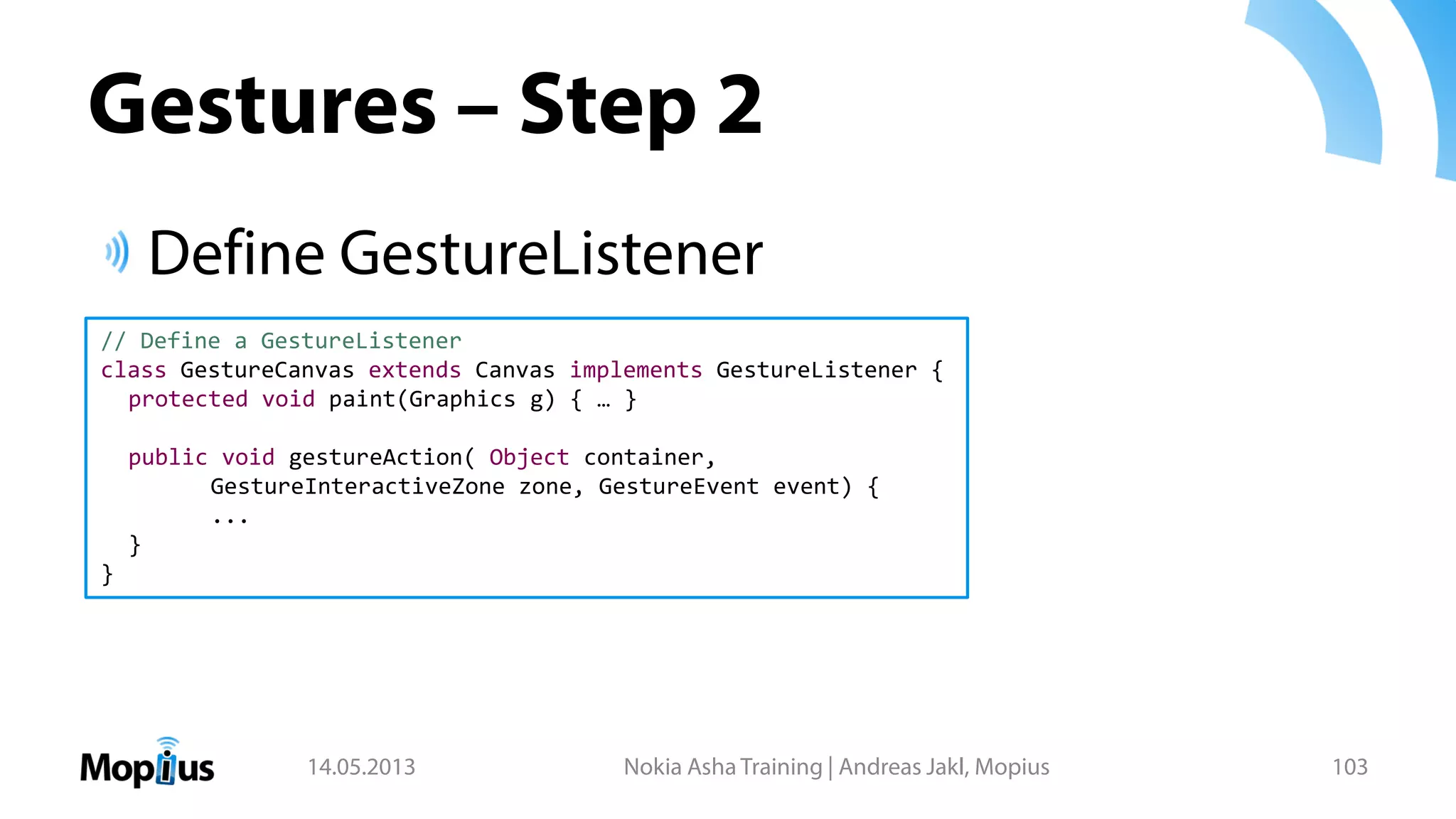 Gestures – Step 2
Define GestureListener
14.05.2013 Nokia Asha Training | Andreas Jakl, Mopius 103
// Define a GestureListener
class GestureCanvas extends Canvas implements GestureListener {
protected void paint(Graphics g) { … }
public void gestureAction( Object container,
GestureInteractiveZone zone, GestureEvent event) {
...
}
}
 