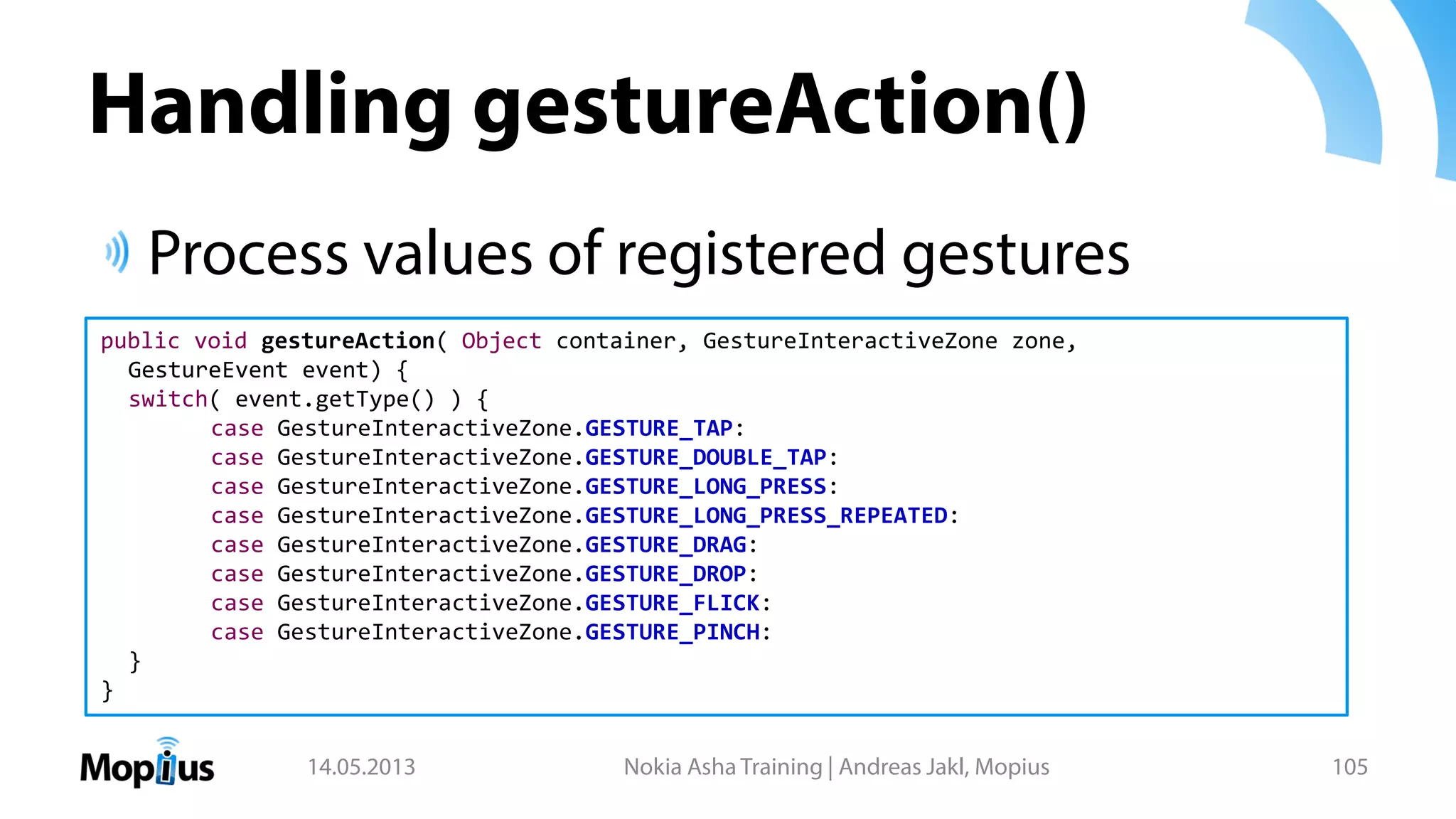 Handling gestureAction()
Process values of registered gestures
14.05.2013 Nokia Asha Training | Andreas Jakl, Mopius 105
public void gestureAction( Object container, GestureInteractiveZone zone,
GestureEvent event) {
switch( event.getType() ) {
case GestureInteractiveZone.GESTURE_TAP:
case GestureInteractiveZone.GESTURE_DOUBLE_TAP:
case GestureInteractiveZone.GESTURE_LONG_PRESS:
case GestureInteractiveZone.GESTURE_LONG_PRESS_REPEATED:
case GestureInteractiveZone.GESTURE_DRAG:
case GestureInteractiveZone.GESTURE_DROP:
case GestureInteractiveZone.GESTURE_FLICK:
case GestureInteractiveZone.GESTURE_PINCH:
}
}
 