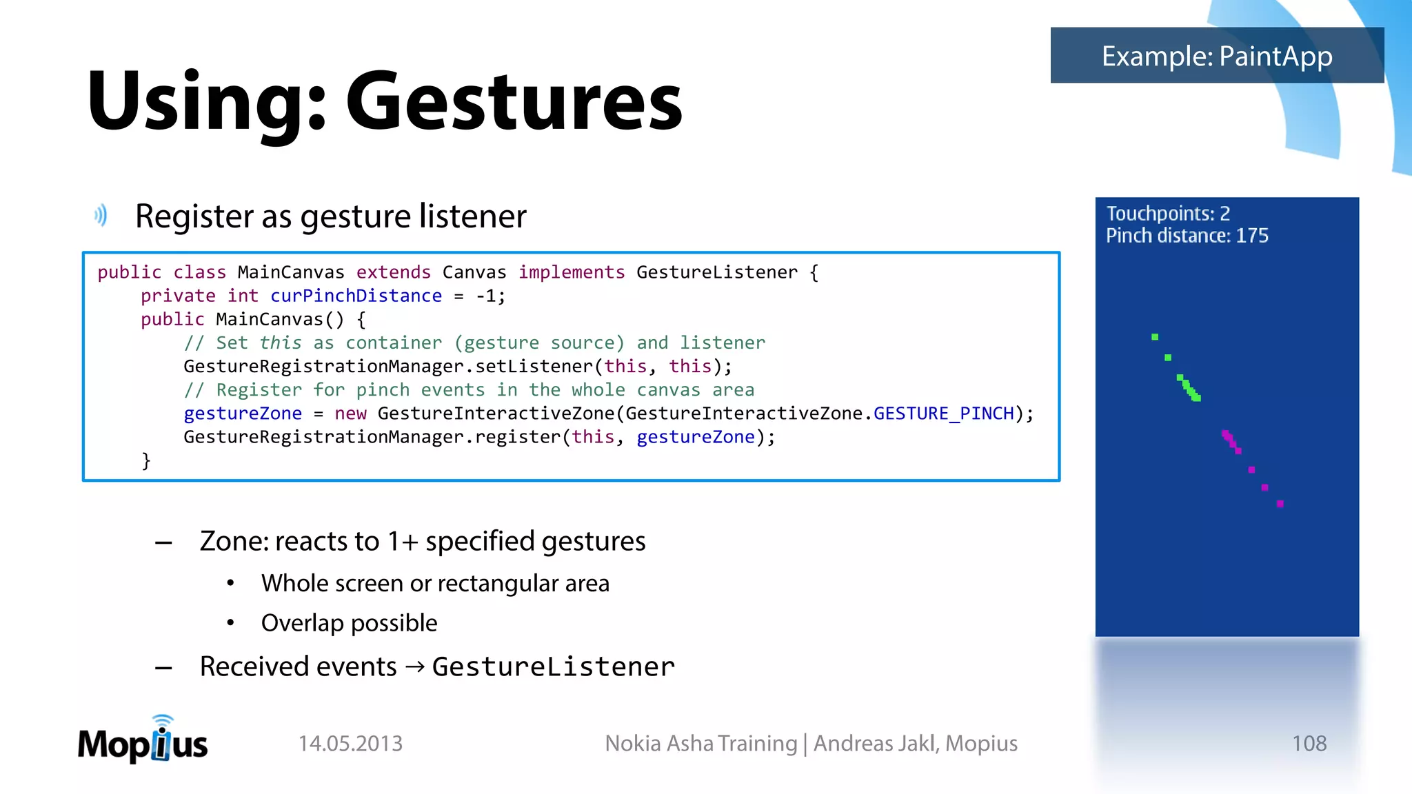 Using: Gestures
Register as gesture listener
– Zone: reacts to 1+ specified gestures
• Whole screen or rectangular area
• Overlap possible
– Received events → GestureListener
14.05.2013 Nokia Asha Training | Andreas Jakl, Mopius 108
public class MainCanvas extends Canvas implements GestureListener {
private int curPinchDistance = -1;
public MainCanvas() {
// Set this as container (gesture source) and listener
GestureRegistrationManager.setListener(this, this);
// Register for pinch events in the whole canvas area
gestureZone = new GestureInteractiveZone(GestureInteractiveZone.GESTURE_PINCH);
GestureRegistrationManager.register(this, gestureZone);
}
Example: PaintApp
 