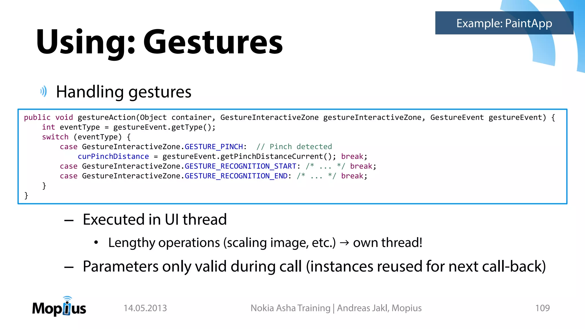 Using: Gestures
Handling gestures
– Executed in UI thread
• Lengthy operations (scaling image, etc.) → own thread!
– Parameters only valid during call (instances reused for next call-back)
14.05.2013 Nokia Asha Training | Andreas Jakl, Mopius 109
public void gestureAction(Object container, GestureInteractiveZone gestureInteractiveZone, GestureEvent gestureEvent) {
int eventType = gestureEvent.getType();
switch (eventType) {
case GestureInteractiveZone.GESTURE_PINCH: // Pinch detected
curPinchDistance = gestureEvent.getPinchDistanceCurrent(); break;
case GestureInteractiveZone.GESTURE_RECOGNITION_START: /* ... */ break;
case GestureInteractiveZone.GESTURE_RECOGNITION_END: /* ... */ break;
}
}
Example: PaintApp
 
