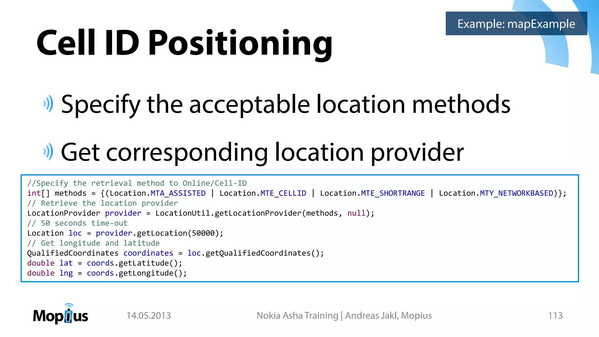 Cell ID Positioning
Specify the acceptable location methods
Get corresponding location provider
14.05.2013 Nokia Asha Training | Andreas Jakl, Mopius 113
//Specify the retrieval method to Online/Cell-ID
int[] methods = {(Location.MTA_ASSISTED | Location.MTE_CELLID | Location.MTE_SHORTRANGE | Location.MTY_NETWORKBASED)};
// Retrieve the location provider
LocationProvider provider = LocationUtil.getLocationProvider(methods, null);
// 50 seconds time-out
Location loc = provider.getLocation(50000);
// Get longitude and latitude
QualifiedCoordinates coordinates = loc.getQualifiedCoordinates();
double lat = coords.getLatitude();
double lng = coords.getLongitude();
Example: mapExample
 