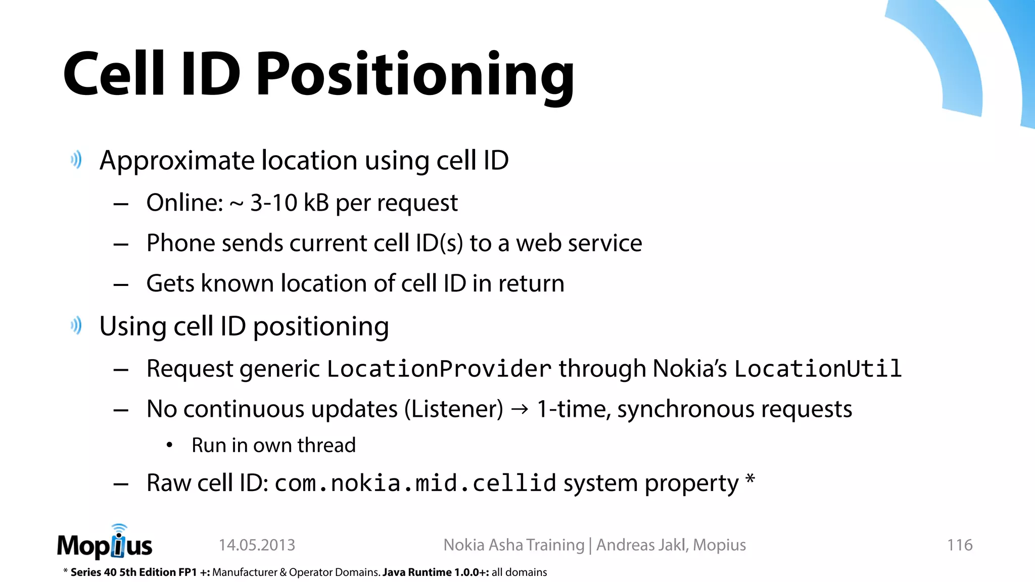 Cell ID Positioning
Approximate location using cell ID
– Online: ~ 3-10 kB per request
– Phone sends current cell ID(s) to a web service
– Gets known location of cell ID in return
Using cell ID positioning
– Request generic LocationProvider through Nokia’s LocationUtil
– No continuous updates (Listener) → 1-time, synchronous requests
• Run in own thread
– Raw cell ID: com.nokia.mid.cellid system property *
14.05.2013 Nokia Asha Training | Andreas Jakl, Mopius 116
* Series 40 5th Edition FP1 +: Manufacturer & Operator Domains. Java Runtime 1.0.0+: all domains
 