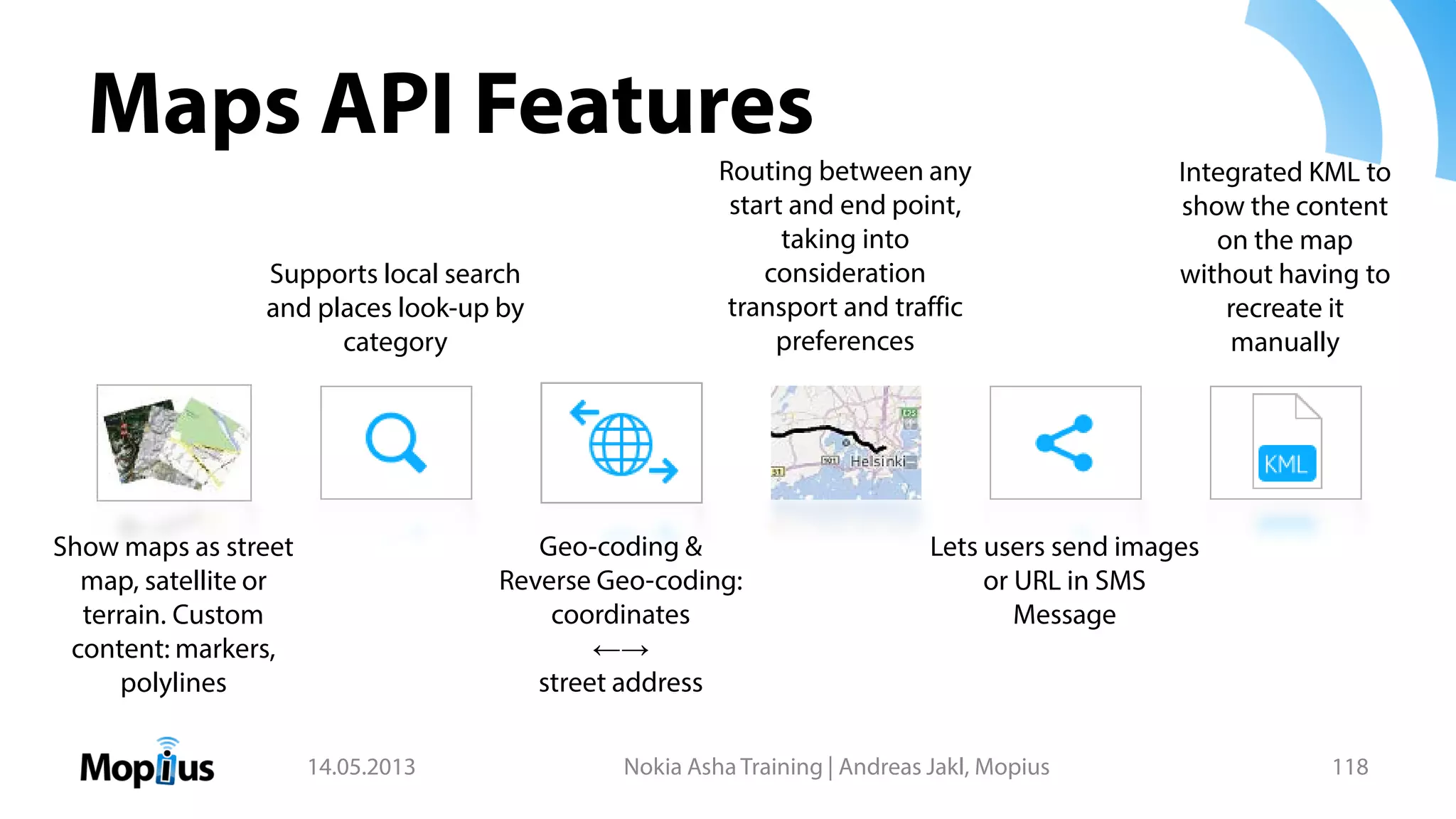 Maps API Features
14.05.2013 Nokia Asha Training | Andreas Jakl, Mopius 118
Supports local search
and places look-up by
category
Geo-coding &
Reverse Geo-coding:
coordinates
←→
street address
Routing between any
start and end point,
taking into
consideration
transport and traffic
preferences
Lets users send images
or URL in SMS
Message
Integrated KML to
show the content
on the map
without having to
recreate it
manually
Show maps as street
map, satellite or
terrain. Custom
content: markers,
polylines
 