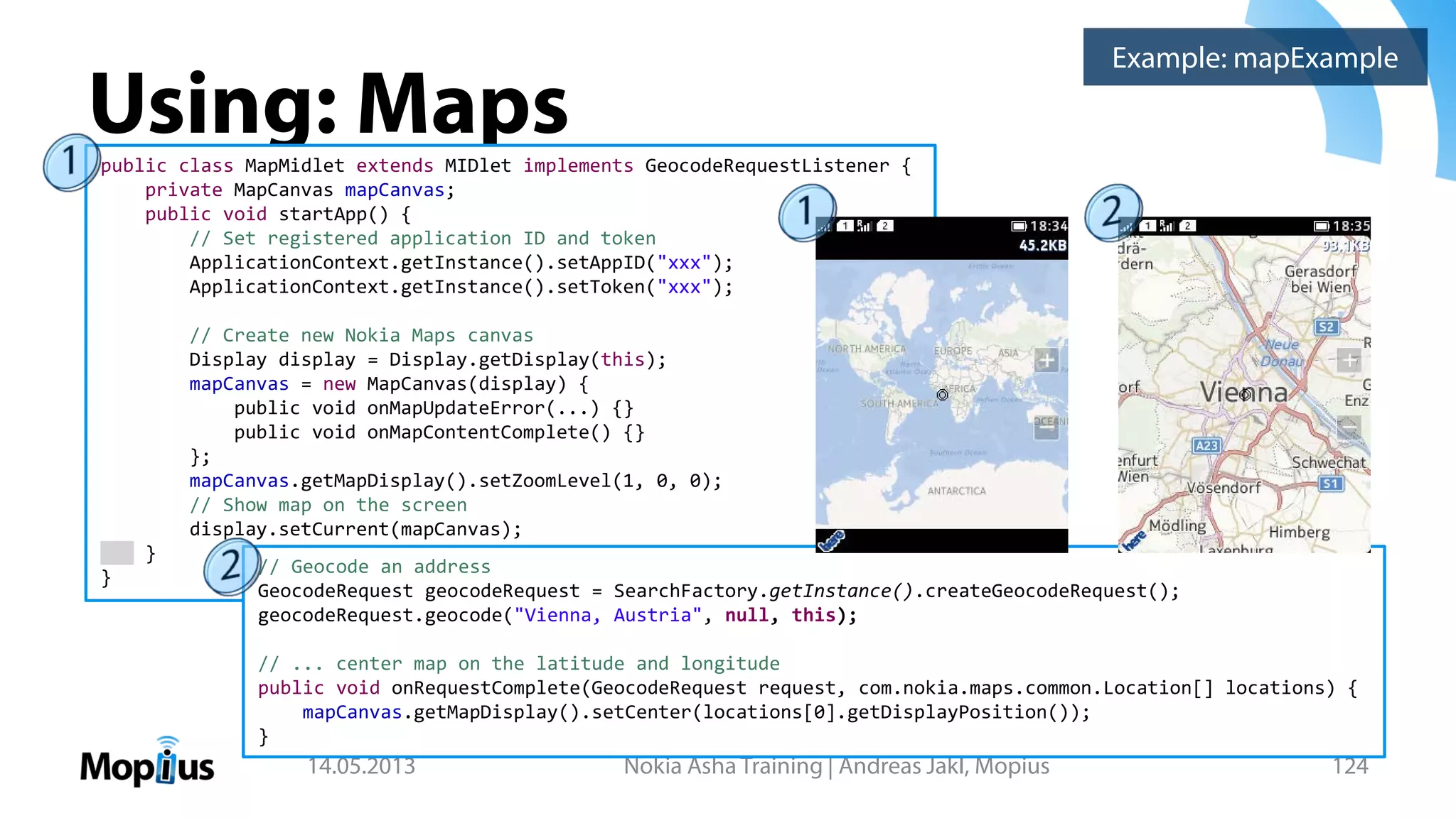 Using: Maps
14.05.2013 Nokia Asha Training | Andreas Jakl, Mopius 124
public class MapMidlet extends MIDlet implements GeocodeRequestListener {
private MapCanvas mapCanvas;
public void startApp() {
// Set registered application ID and token
ApplicationContext.getInstance().setAppID("xxx");
ApplicationContext.getInstance().setToken("xxx");
// Create new Nokia Maps canvas
Display display = Display.getDisplay(this);
mapCanvas = new MapCanvas(display) {
public void onMapUpdateError(...) {}
public void onMapContentComplete() {}
};
mapCanvas.getMapDisplay().setZoomLevel(1, 0, 0);
// Show map on the screen
display.setCurrent(mapCanvas);
}
}
Example: mapExample
// Geocode an address
GeocodeRequest geocodeRequest = SearchFactory.getInstance().createGeocodeRequest();
geocodeRequest.geocode("Vienna, Austria", null, this);
// ... center map on the latitude and longitude
public void onRequestComplete(GeocodeRequest request, com.nokia.maps.common.Location[] locations) {
mapCanvas.getMapDisplay().setCenter(locations[0].getDisplayPosition());
}
 