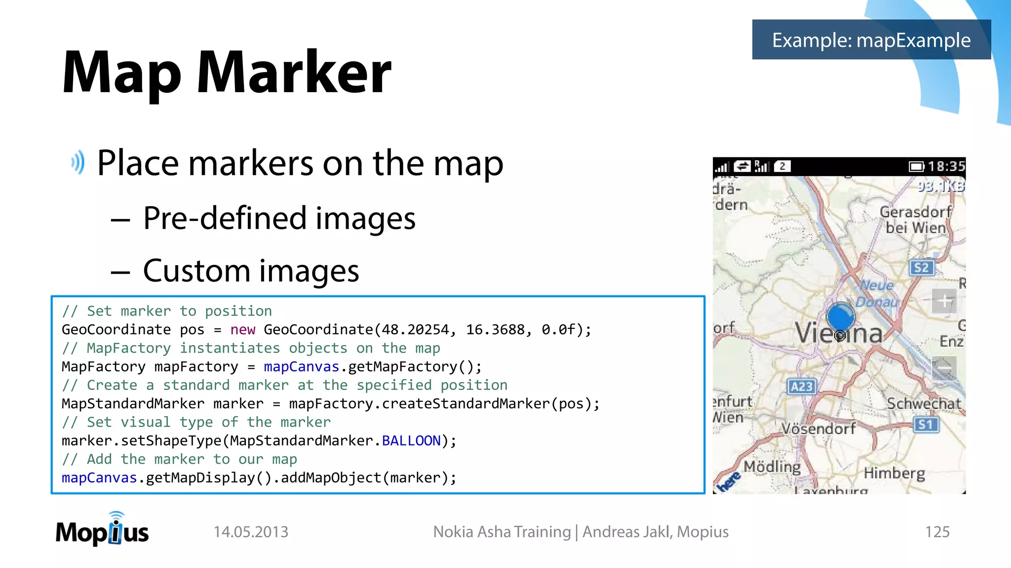 Map Marker
Place markers on the map
– Pre-defined images
– Custom images
14.05.2013 Nokia Asha Training | Andreas Jakl, Mopius 125
Example: mapExample
// Set marker to position
GeoCoordinate pos = new GeoCoordinate(48.20254, 16.3688, 0.0f);
// MapFactory instantiates objects on the map
MapFactory mapFactory = mapCanvas.getMapFactory();
// Create a standard marker at the specified position
MapStandardMarker marker = mapFactory.createStandardMarker(pos);
// Set visual type of the marker
marker.setShapeType(MapStandardMarker.BALLOON);
// Add the marker to our map
mapCanvas.getMapDisplay().addMapObject(marker);
 