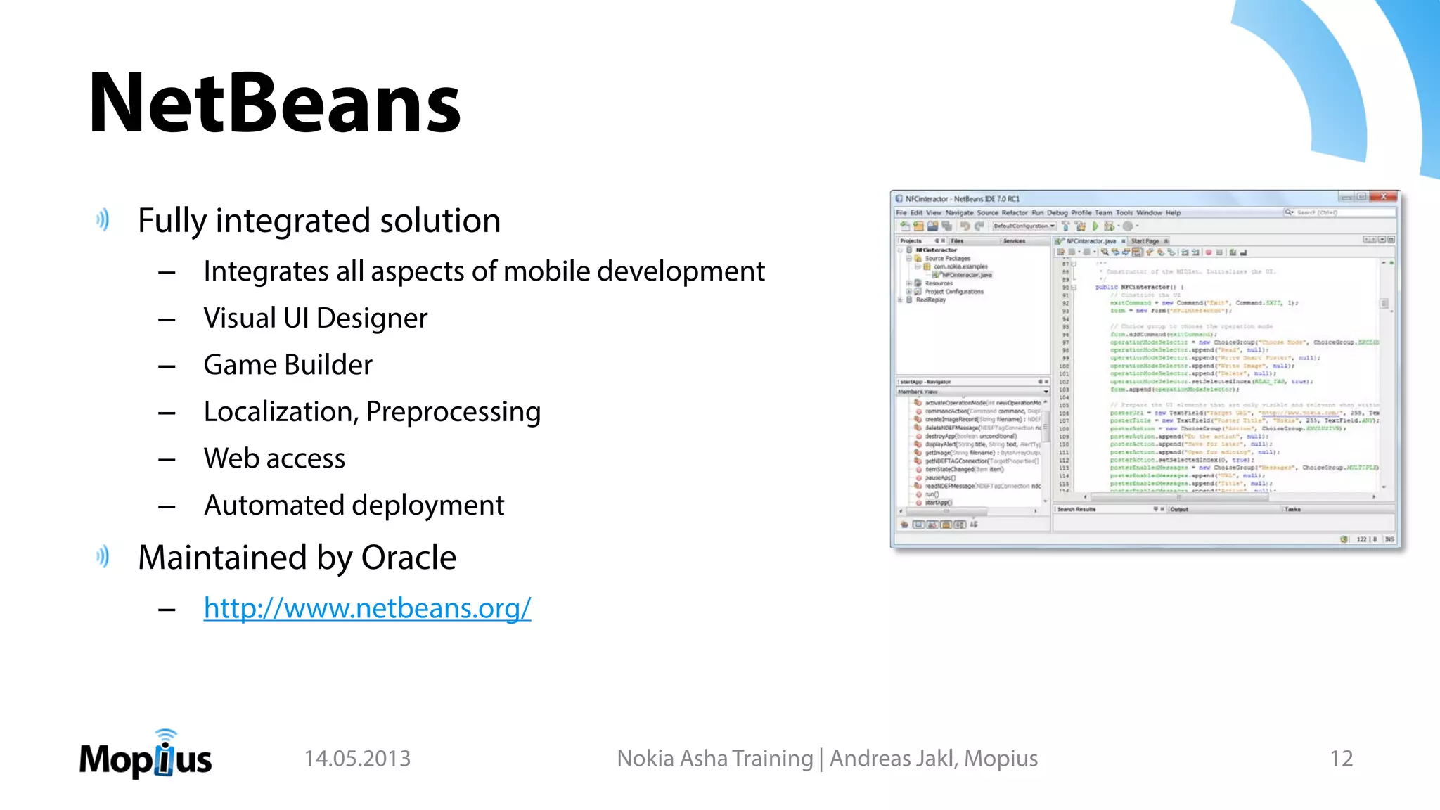 NetBeans
Fully integrated solution
– Integrates all aspects of mobile development
– Visual UI Designer
– Game Builder
– Localization, Preprocessing
– Web access
– Automated deployment
Maintained by Oracle
– http://www.netbeans.org/
14.05.2013 Nokia Asha Training | Andreas Jakl, Mopius 12
 