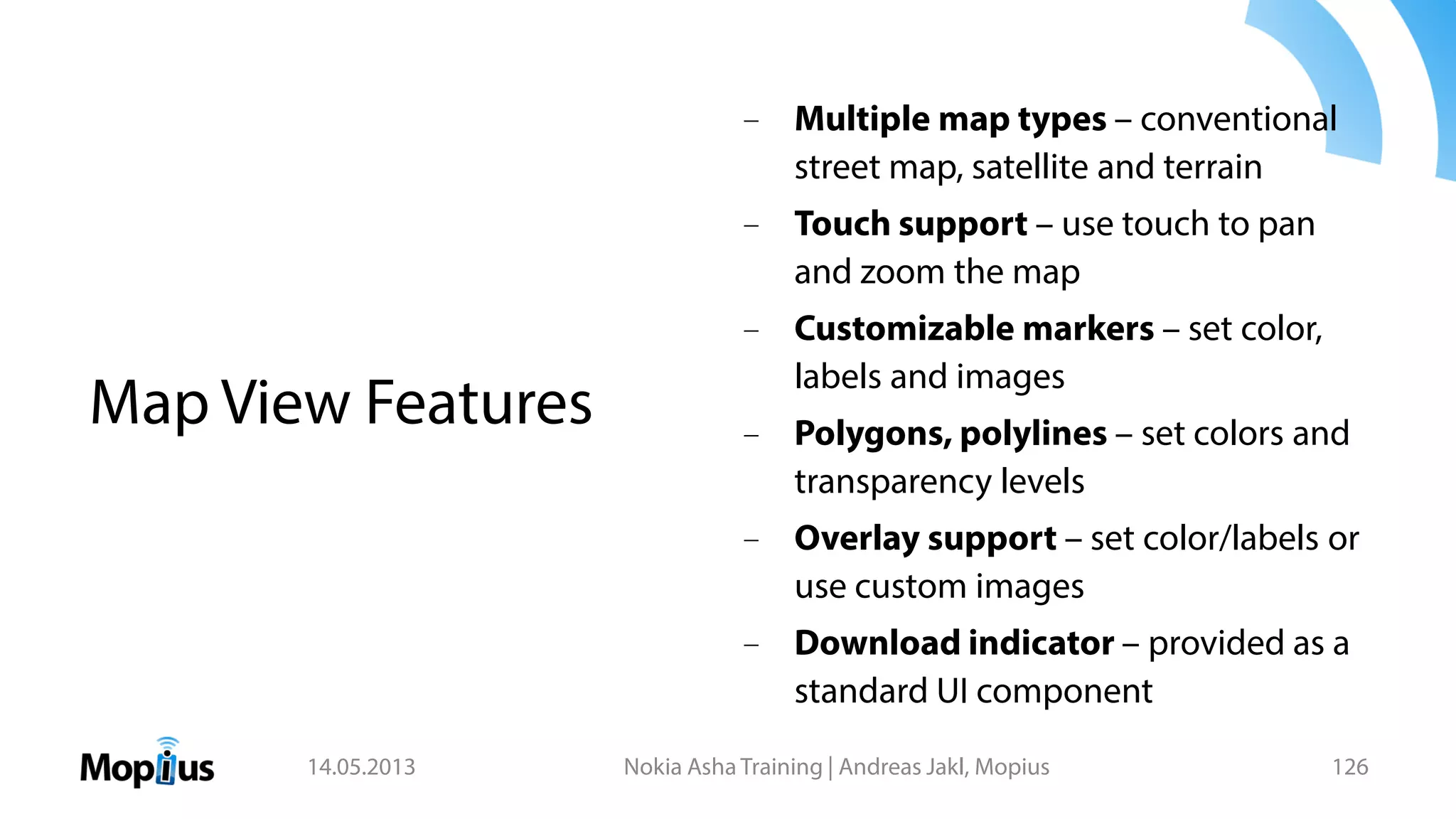 – Multiple map types – conventional
street map, satellite and terrain
– Touch support – use touch to pan
and zoom the map
– Customizable markers – set color,
labels and images
– Polygons, polylines – set colors and
transparency levels
– Overlay support – set color/labels or
use custom images
– Download indicator – provided as a
standard UI component
14.05.2013 Nokia Asha Training | Andreas Jakl, Mopius 126
Map View Features
 