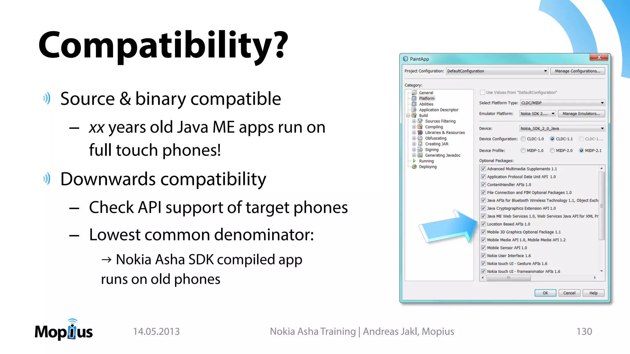 Compatibility?
Source & binary compatible
– xx years old Java ME apps run on
full touch phones!
Downwards compatibility
– Check API support of target phones
– Lowest common denominator:
→ Nokia Asha SDK compiled app
runs on old phones
14.05.2013 Nokia Asha Training | Andreas Jakl, Mopius 130
 