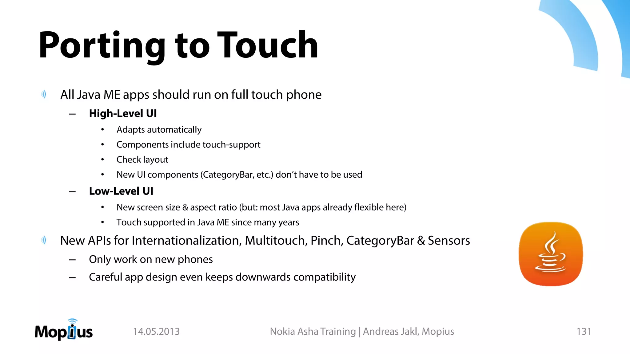 Porting to Touch
All Java ME apps should run on full touch phone
– High-Level UI
• Adapts automatically
• Components include touch-support
• Check layout
• New UI components (CategoryBar, etc.) don’t have to be used
– Low-Level UI
• New screen size & aspect ratio (but: most Java apps already flexible here)
• Touch supported in Java ME since many years
New APIs for Internationalization, Multitouch, Pinch, CategoryBar & Sensors
– Only work on new phones
– Careful app design even keeps downwards compatibility
14.05.2013 Nokia Asha Training | Andreas Jakl, Mopius 131
 