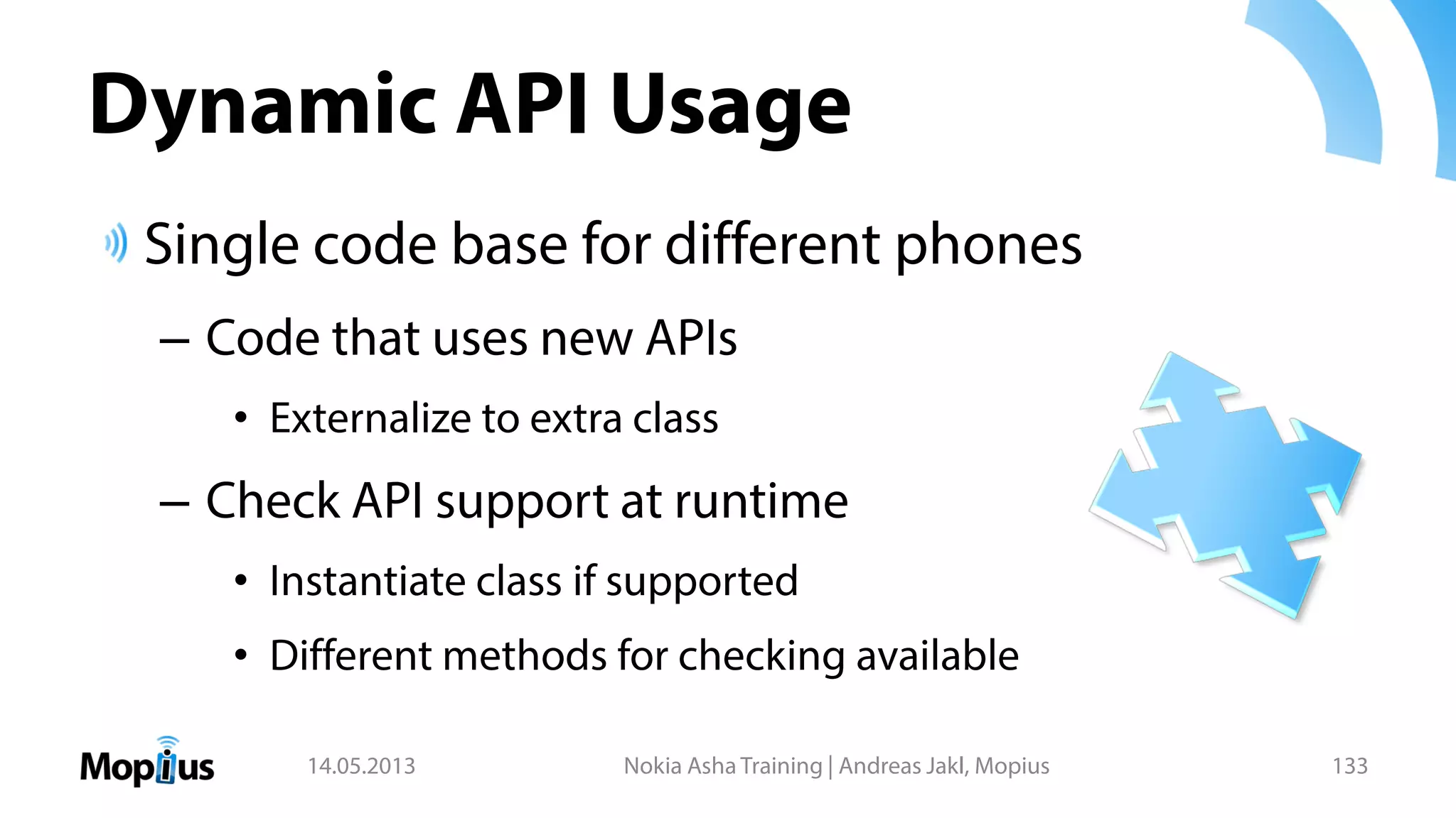 Dynamic API Usage
Single code base for different phones
– Code that uses new APIs
• Externalize to extra class
– Check API support at runtime
• Instantiate class if supported
• Different methods for checking available
14.05.2013 Nokia Asha Training | Andreas Jakl, Mopius 133
 