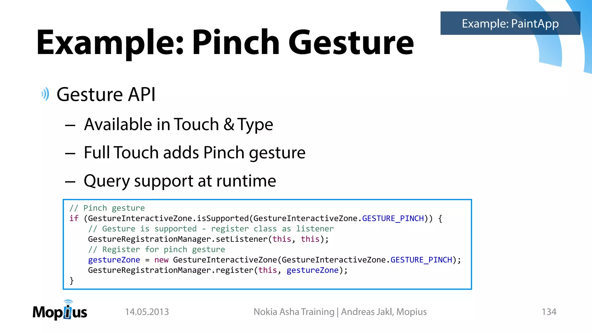 Example: Pinch Gesture
Gesture API
– Available in Touch & Type
– Full Touch adds Pinch gesture
– Query support at runtime
14.05.2013 Nokia Asha Training | Andreas Jakl, Mopius 134
Example: PaintApp
// Pinch gesture
if (GestureInteractiveZone.isSupported(GestureInteractiveZone.GESTURE_PINCH)) {
// Gesture is supported - register class as listener
GestureRegistrationManager.setListener(this, this);
// Register for pinch gesture
gestureZone = new GestureInteractiveZone(GestureInteractiveZone.GESTURE_PINCH);
GestureRegistrationManager.register(this, gestureZone);
}
 