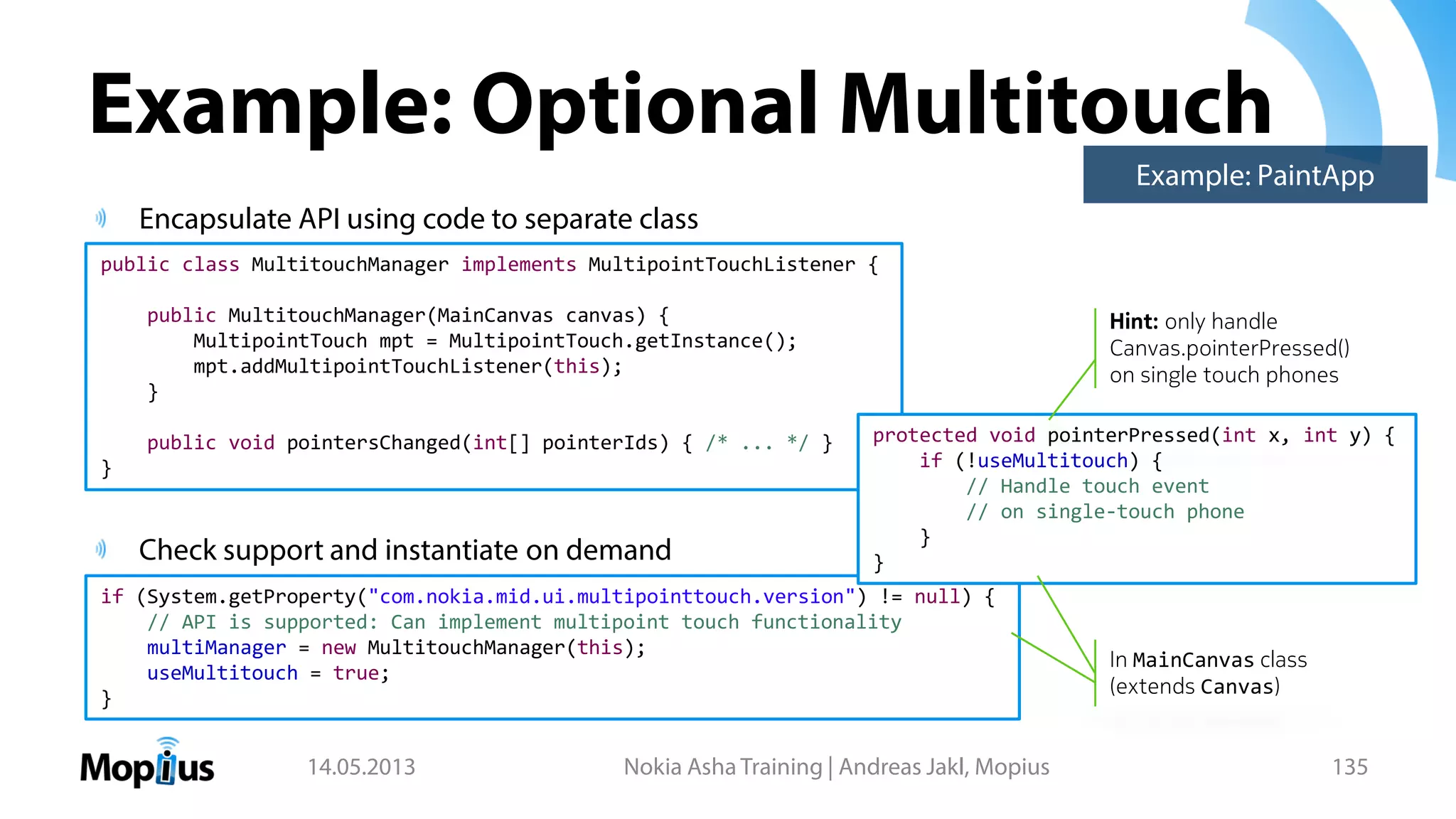 Example: Optional Multitouch
Encapsulate API using code to separate class
Check support and instantiate on demand
14.05.2013 Nokia Asha Training | Andreas Jakl, Mopius 135
public class MultitouchManager implements MultipointTouchListener {
public MultitouchManager(MainCanvas canvas) {
MultipointTouch mpt = MultipointTouch.getInstance();
mpt.addMultipointTouchListener(this);
}
public void pointersChanged(int[] pointerIds) { /* ... */ }
}
if (System.getProperty("com.nokia.mid.ui.multipointtouch.version") != null) {
// API is supported: Can implement multipoint touch functionality
multiManager = new MultitouchManager(this);
useMultitouch = true;
}
protected void pointerPressed(int x, int y) {
if (!useMultitouch) {
// Handle touch event
// on single-touch phone
}
}
In MainCanvas class
(extends Canvas)
Hint: only handle
Canvas.pointerPressed()
on single touch phones
Example: PaintApp
 