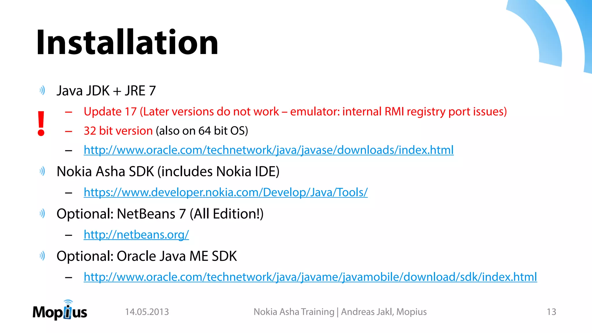 Installation
Java JDK + JRE 7
– Update 17 (Later versions do not work – emulator: internal RMI registry port issues)
– 32 bit version (also on 64 bit OS)
– http://www.oracle.com/technetwork/java/javase/downloads/index.html
Nokia Asha SDK (includes Nokia IDE)
– https://www.developer.nokia.com/Develop/Java/Tools/
Optional: NetBeans 7 (All Edition!)
– http://netbeans.org/
Optional: Oracle Java ME SDK
– http://www.oracle.com/technetwork/java/javame/javamobile/download/sdk/index.html
14.05.2013 Nokia Asha Training | Andreas Jakl, Mopius 13
!
 