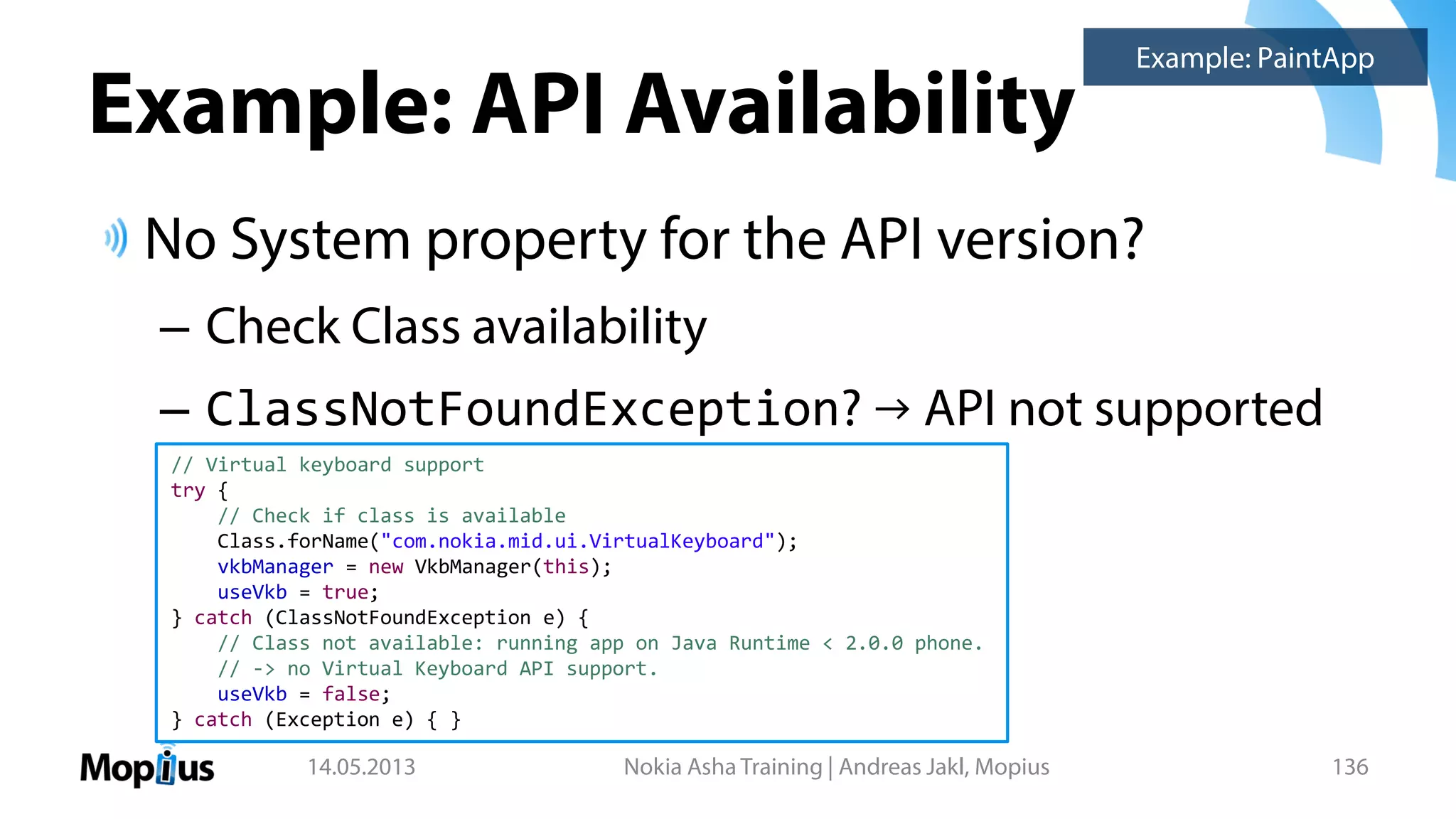 Example: API Availability
No System property for the API version?
– Check Class availability
– ClassNotFoundException? → API not supported
14.05.2013 Nokia Asha Training | Andreas Jakl, Mopius 136
// Virtual keyboard support
try {
// Check if class is available
Class.forName("com.nokia.mid.ui.VirtualKeyboard");
vkbManager = new VkbManager(this);
useVkb = true;
} catch (ClassNotFoundException e) {
// Class not available: running app on Java Runtime < 2.0.0 phone.
// -> no Virtual Keyboard API support.
useVkb = false;
} catch (Exception e) { }
Example: PaintApp
 