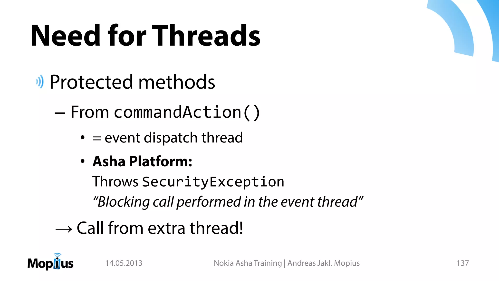 Need for Threads
Protected methods
– From commandAction()
• = event dispatch thread
• Asha Platform:
Throws SecurityException
“Blocking call performed in the event thread”
→ Call from extra thread!
14.05.2013 Nokia Asha Training | Andreas Jakl, Mopius 137
 