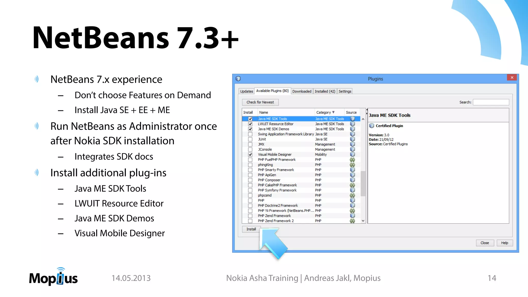 NetBeans 7.3+
NetBeans 7.x experience
– Don’t choose Features on Demand
– Install Java SE + EE + ME
Run NetBeans as Administrator once
after Nokia SDK installation
– Integrates SDK docs
Install additional plug-ins
– Java ME SDK Tools
– LWUIT Resource Editor
– Java ME SDK Demos
– Visual Mobile Designer
14.05.2013 Nokia Asha Training | Andreas Jakl, Mopius 14
 