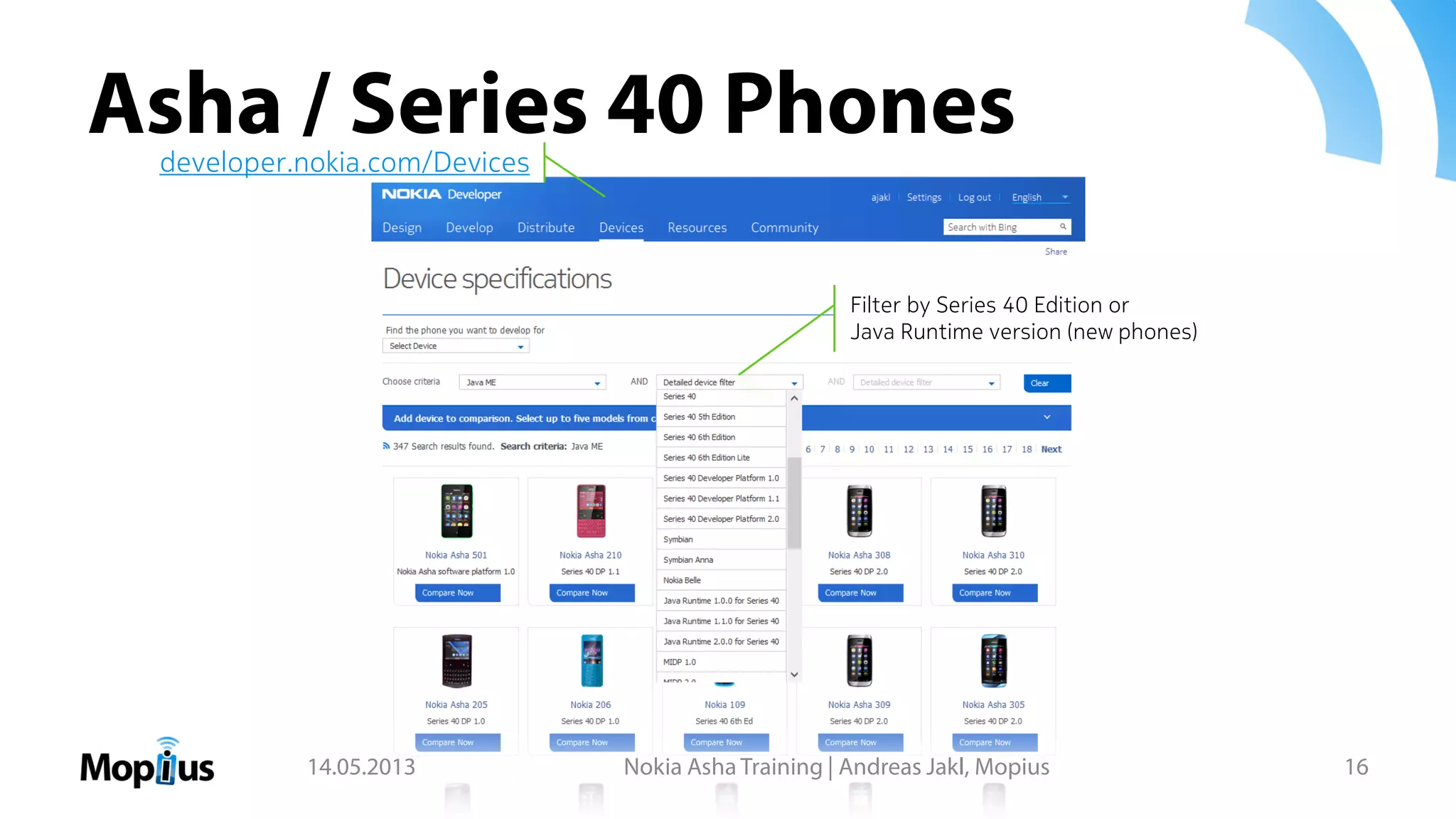 Asha / Series 40 Phones
14.05.2013 Nokia Asha Training | Andreas Jakl, Mopius 16
Filter by Series 40 Edition or
Java Runtime version (new phones)
developer.nokia.com/Devices
 