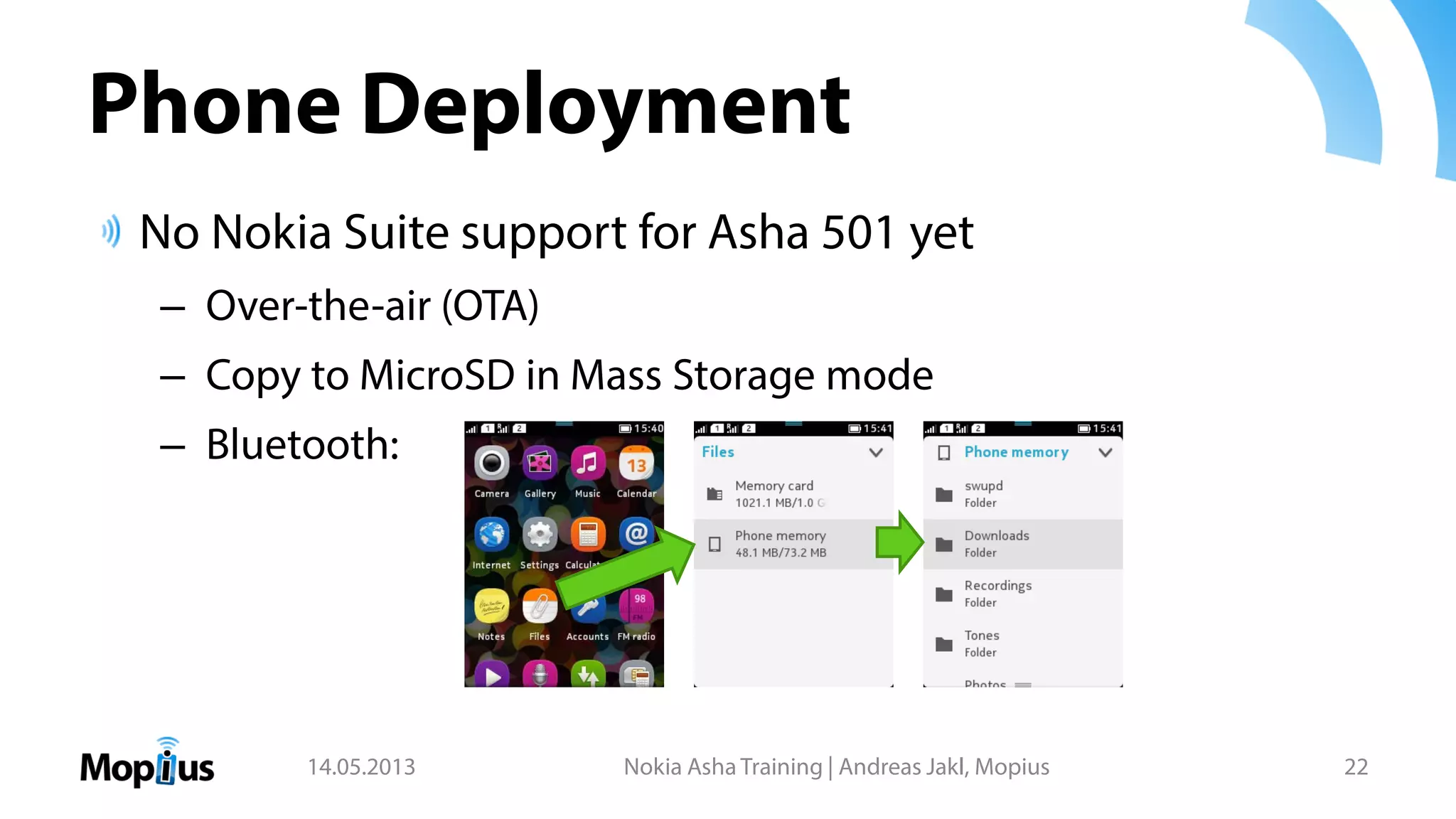 Phone Deployment
No Nokia Suite support for Asha 501 yet
– Over-the-air (OTA)
– Copy to MicroSD in Mass Storage mode
– Bluetooth:
14.05.2013 Nokia Asha Training | Andreas Jakl, Mopius 22
 