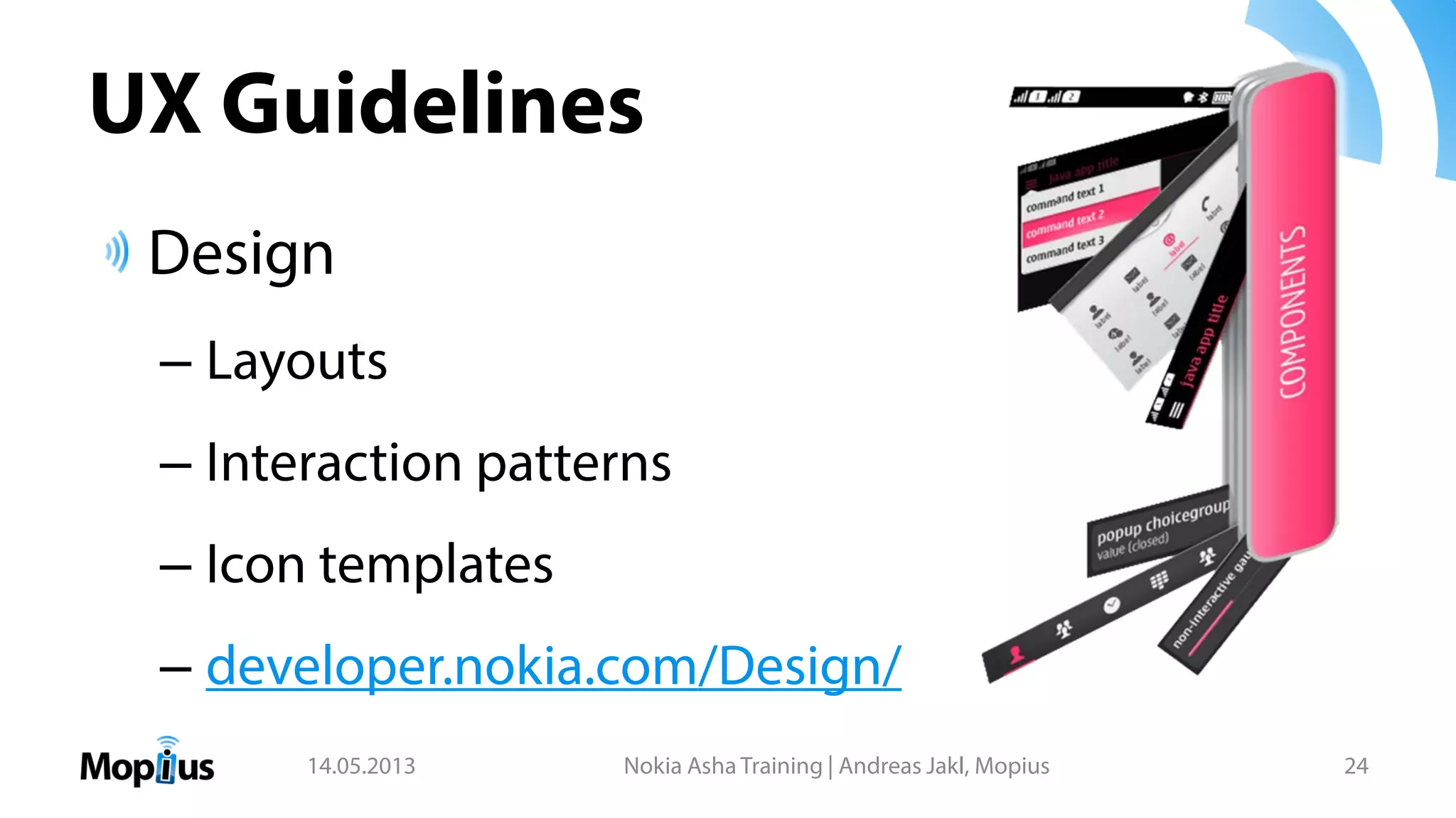 UX Guidelines
Design
– Layouts
– Interaction patterns
– Icon templates
– developer.nokia.com/Design/
14.05.2013 Nokia Asha Training | Andreas Jakl, Mopius 24
 