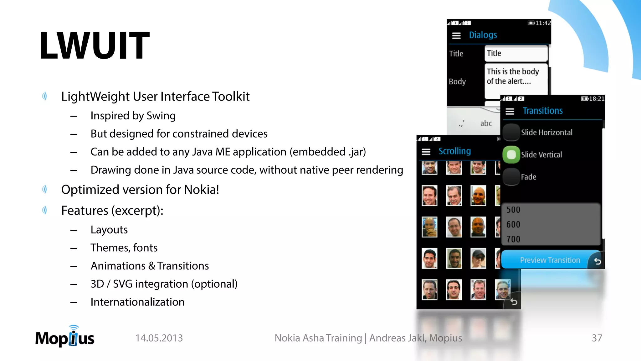 LWUIT
LightWeight User Interface Toolkit
– Inspired by Swing
– But designed for constrained devices
– Can be added to any Java ME application (embedded .jar)
– Drawing done in Java source code, without native peer rendering
Optimized version for Nokia!
Features (excerpt):
– Layouts
– Themes, fonts
– Animations & Transitions
– 3D / SVG integration (optional)
– Internationalization
14.05.2013 Nokia Asha Training | Andreas Jakl, Mopius 37
 