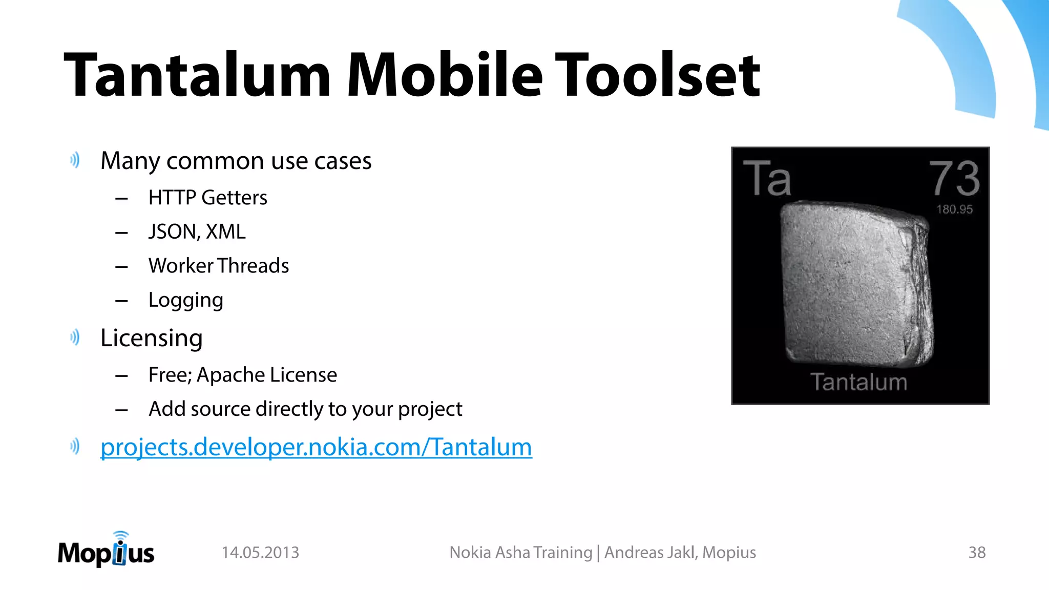 Tantalum Mobile Toolset
Many common use cases
– HTTP Getters
– JSON, XML
– Worker Threads
– Logging
Licensing
– Free; Apache License
– Add source directly to your project
projects.developer.nokia.com/Tantalum
14.05.2013 Nokia Asha Training | Andreas Jakl, Mopius 38
 