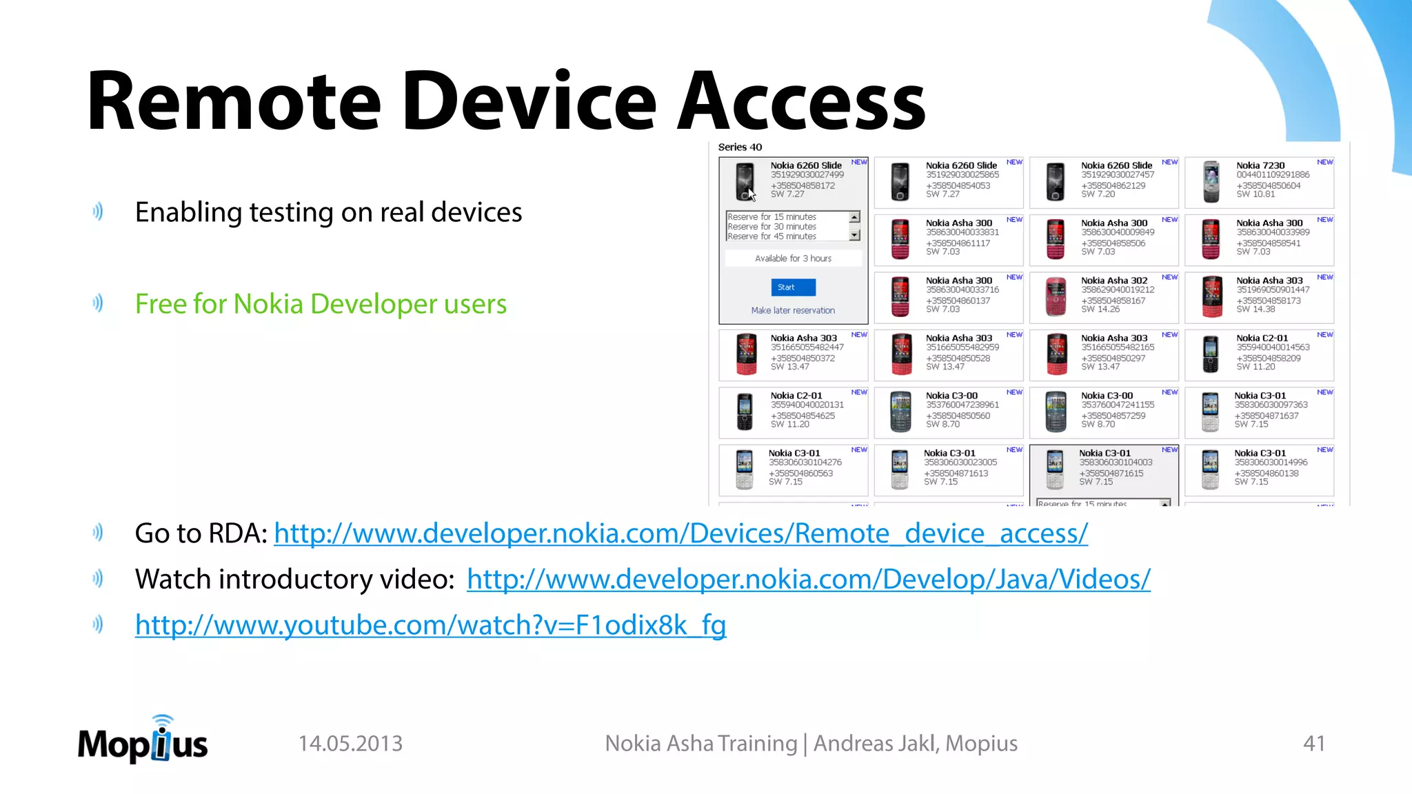 Remote Device Access
Enabling testing on real devices
Free for Nokia Developer users
Go to RDA: http://www.developer.nokia.com/Devices/Remote_device_access/
Watch introductory video: http://www.developer.nokia.com/Develop/Java/Videos/
http://www.youtube.com/watch?v=F1odix8k_fg
14.05.2013 Nokia Asha Training | Andreas Jakl, Mopius 41
 