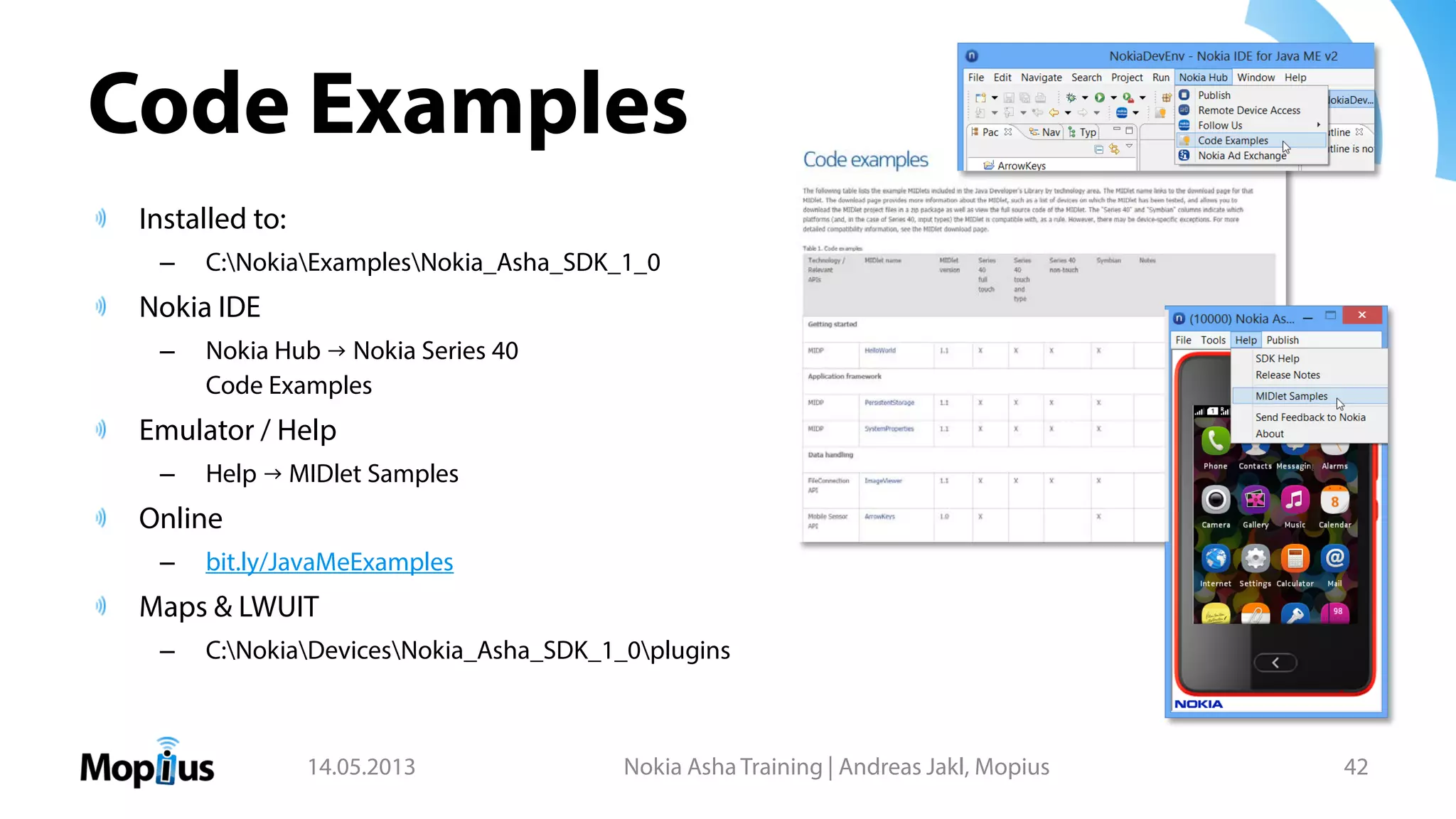 Code Examples
Installed to:
– C:NokiaExamplesNokia_Asha_SDK_1_0
Nokia IDE
– Nokia Hub → Nokia Series 40
Code Examples
Emulator / Help
– Help → MIDlet Samples
Online
– bit.ly/JavaMeExamples
Maps & LWUIT
– C:NokiaDevicesNokia_Asha_SDK_1_0plugins
14.05.2013 Nokia Asha Training | Andreas Jakl, Mopius 42
 