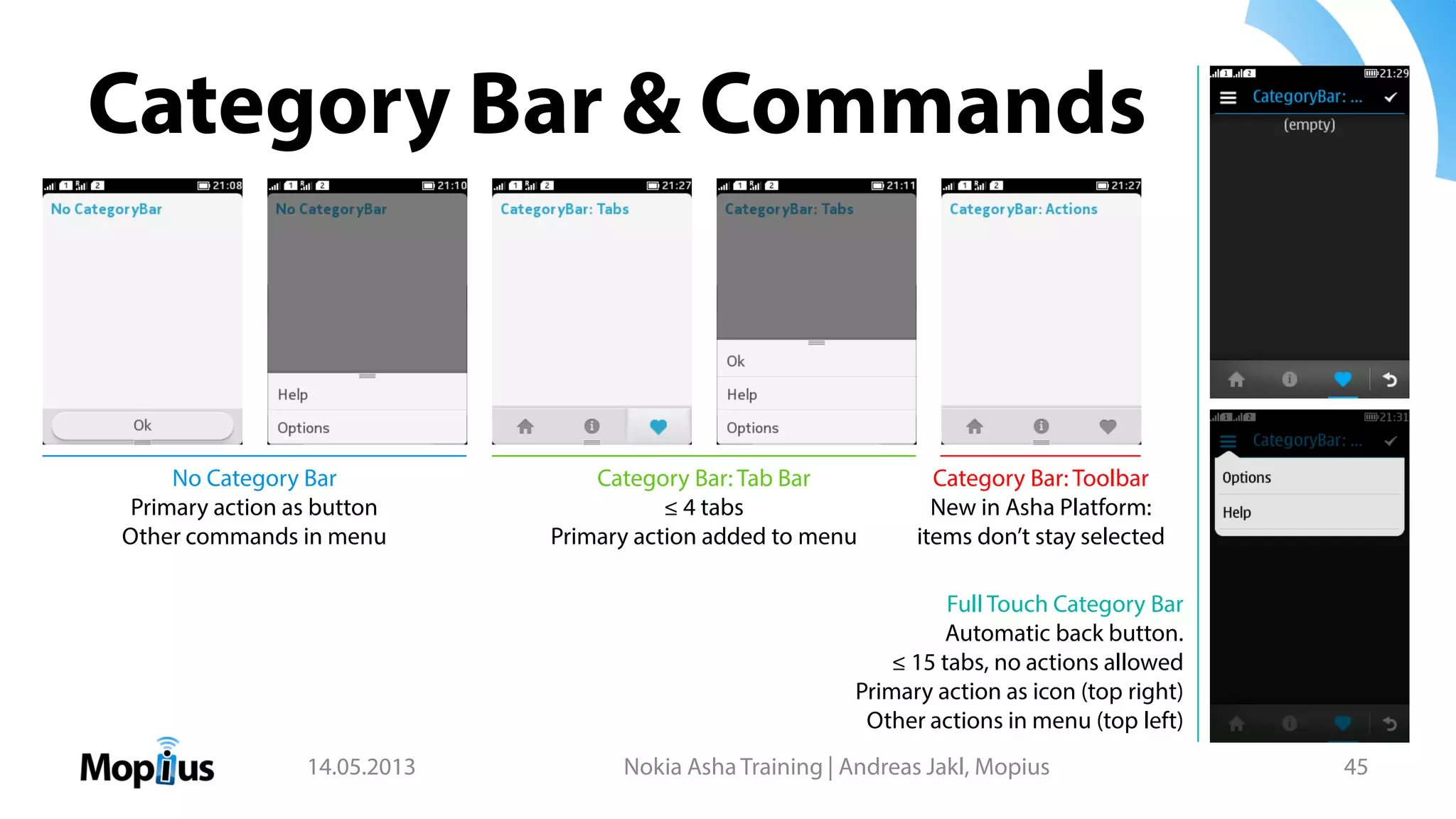 Category Bar & Commands
14.05.2013 Nokia Asha Training | Andreas Jakl, Mopius 45
No Category Bar
Primary action as button
Other commands in menu
Category Bar: Tab Bar
≤ 4 tabs
Primary action added to menu
Category Bar: Toolbar
New in Asha Platform:
items don’t stay selected
Full Touch Category Bar
Automatic back button.
≤ 15 tabs, no actions allowed
Primary action as icon (top right)
Other actions in menu (top left)
 