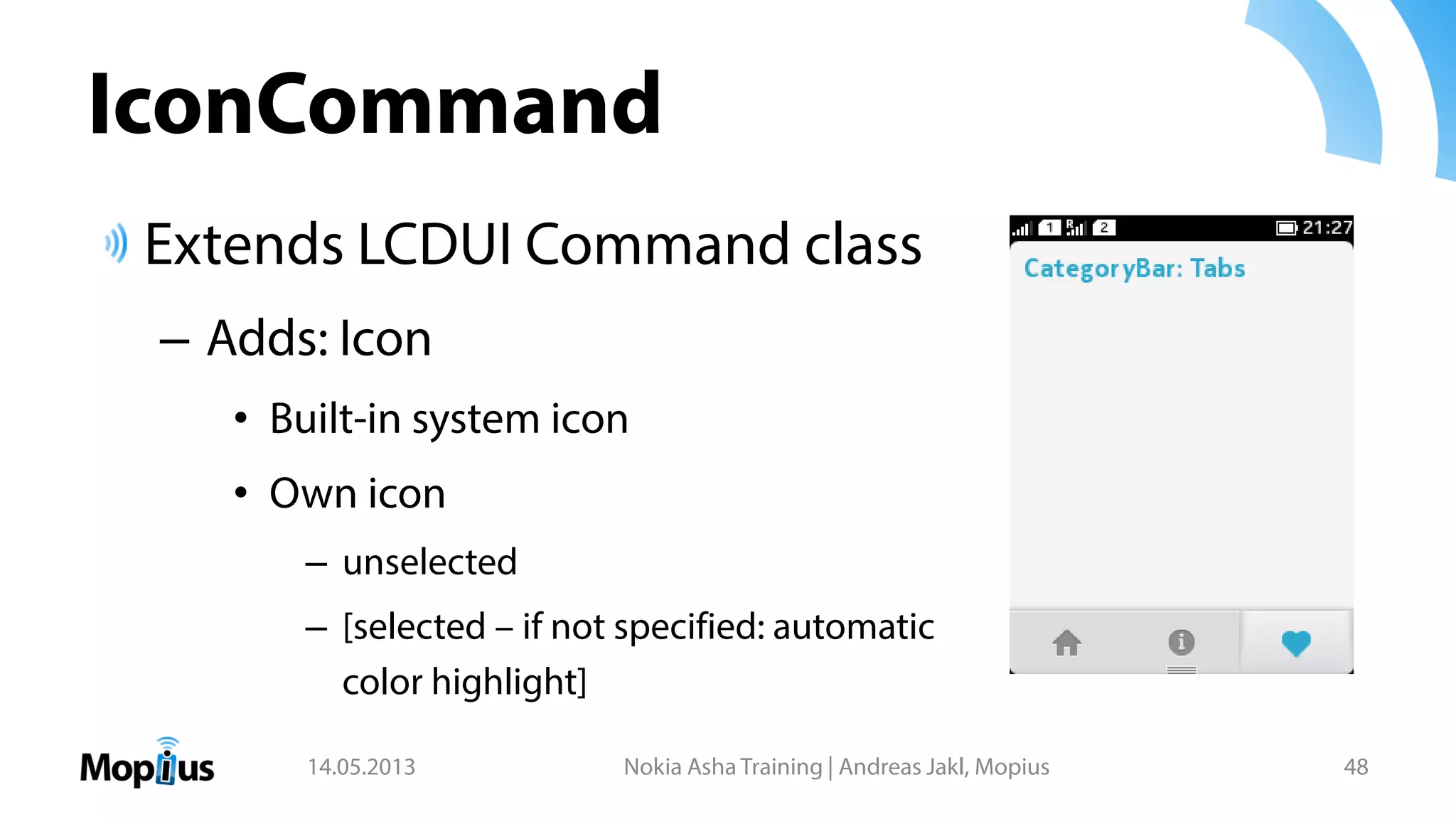 IconCommand
Extends LCDUI Command class
– Adds: Icon
• Built-in system icon
• Own icon
– unselected
– [selected – if not specified: automatic
color highlight]
14.05.2013 Nokia Asha Training | Andreas Jakl, Mopius 48
 
