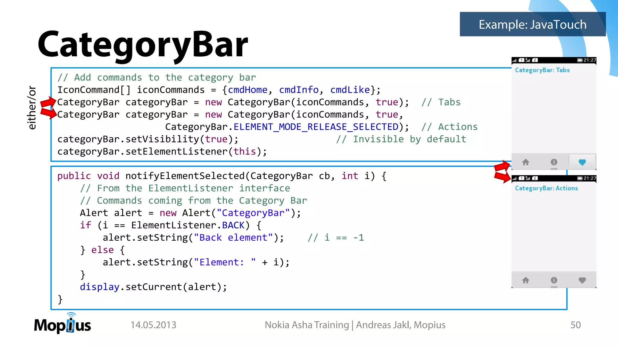 CategoryBar
14.05.2013 Nokia Asha Training | Andreas Jakl, Mopius 50
// Add commands to the category bar
IconCommand[] iconCommands = {cmdHome, cmdInfo, cmdLike};
CategoryBar categoryBar = new CategoryBar(iconCommands, true); // Tabs
CategoryBar categoryBar = new CategoryBar(iconCommands, true,
CategoryBar.ELEMENT_MODE_RELEASE_SELECTED); // Actions
categoryBar.setVisibility(true); // Invisible by default
categoryBar.setElementListener(this);
public void notifyElementSelected(CategoryBar cb, int i) {
// From the ElementListener interface
// Commands coming from the Category Bar
Alert alert = new Alert("CategoryBar");
if (i == ElementListener.BACK) {
alert.setString("Back element"); // i == -1
} else {
alert.setString("Element: " + i);
}
display.setCurrent(alert);
}
Example: JavaTouch
either/or
 
